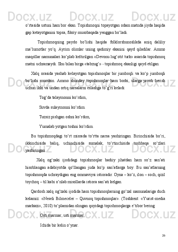 o‘rtasida ustuni ham bor ekan. Topishmoqni topayotgan odam matnda jiyda haqida
gap ketayotganini topsa, fikriy musobaqada yenggan bo‘ladi.
        Topishmoqning   paydo   bo‘lishi   haqida   folklorshunoslikda   aniq   daliliy
ma’lumotlar   yo‘q.   Ayrim   olimlar   uning   qadimiy   ekanini   qayd   qiladilar.   Ammo
maqollar namunalari ko‘plab keltirilgan «Devonu lug‘otit turk» asarida topishmoq
matni uchramaydi. Shu bilan birga «tabzug‘» - topishmoq ekanligi qayd etilgan.     
        Xalq   orasida   yashab   kelayotgan   topishmoqlar   bir   jumboqli   va   ko‘p   jumboqli
bo‘lishi   mumkin.   Ammo   shunday   topishmoqlar   ham   borki,   ularga   javob   berish
uchun ikki va undan ortiq narsalarni eslashga to‘g‘ri keladi:
             Tog‘da talaymonni ko‘rdim, 
             Suvda sulaymonni ko‘rdim.
             Tuzsiz pishgan oshni ko‘rdim, 
             Yumalab yotgan toshni ko‘rdim.
      Bu   topishmoqdagi   to‘rt   misrada   to‘rtta   narsa   yashiringan.   Birinchisida   bo‘ri,
ikkinchisida   baliq,   uchinchisida   sumalak,   to‘rtinchisida   toshbaqa   so‘zlari
yashiringan. 
        Xalq   og‘zaki   ijodidagi   topishmoqlar   badiiy   jihatdan   ham   so‘z   san’ati
hisoblangan   adabiyotda   qo‘llangan   juda   ko‘p   san’atlarga   boy.   Bu   san’atlarning
topishmoqda uchraydigan eng ommaviysi istioradir. Oyna – ko‘z, ilon – soch, qizil
toychoq – til kabi o‘nlab misollarda istiora san’ati kelgan.
       Qardosh xalq og‘zaki ijodida ham topishmoqlarning go‘zal namunalariga duch
kelamiz:   «Neseli   Bilmeceler   –   Quvnoq   topishmoqlar».   (Toshkent:   «Yurist-media
markazi», 2010) to‘plamidan olingan quyidagi topishmoqlarga e’tibor bering:
              Osti marmar, usti marmar,
              Ichida bir kelin o‘ynar.  
26 