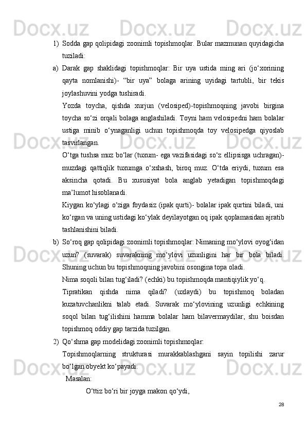 1) Sodda gap qolipidagi zoonimli topishmoqlar. Bular mazmunan quyidagicha
tuziladi:
a) Darak   gap   shaklidagi   topishmoqlar:   Bir   uya   ustida   ming   ari   (jo‘xorining
qayta   nomlanishi)-   “bir   uya”   bolaga   arining   uyidagi   tartubli,   bir   tekis
joylashuvini yodga tushiradi.
Yozda   toycha,   qishda   xurjun   (velosiped)-topishmoqning   javobi   birgina
toycha so‘zi orqali bolaga anglashiladi. Toyni ham velosipedni ham bolalar
ustiga   minib   o‘ynaganligi   uchun   topishmoqda   toy   velosipedga   qiyoslab
tasvirlangan.
O‘tga tushsa muz bo‘lar (tuxum- ega vazifasidagi so‘z ellipsisga uchragan)-
muzdagi   qattiqlik   tuxumga   o‘xshash,   biroq   muz.   O‘tda   eriydi,   tuxum   esa
aksincha   qotadi.   Bu   xususiyat   bola   anglab   yetadigan   topishmoqdagi
ma’lumot hisoblanadi.
Kiygan ko‘ylagi o‘ziga foydasiz (ipak qurti)- bolalar ipak qurtini biladi, uni
ko‘rgan va uning ustidagi ko‘ylak deyilayotgan oq ipak qoplamasidan ajratib
tashlanishini biladi.
b) So‘roq gap qolipidagi zoonimli topishmoqlar: Nimaning mo‘ylovi oyog‘idan
uzun?   (suvarak)   suvarakning   mo‘ylovi   uzunligini   har   bir   bola   biladi.
Shuning uchun bu topishmoqning javobini osongina topa oladi.
Nima soqoli bilan tug‘iladi? (echki) bu topishmoqda mantiqiylik yo‘q. 
Tipratikan   qishda   nima   qiladi?   (uxlaydi)   bu   topishmoq   boladan
kuzatuvchanlikni   talab   etadi.   Suvarak   mo‘ylovining   uzunligi   echkining
soqol   bilan   tug‘ilishini   hamma   bolalar   ham   bilavermaydilar,   shu   boisdan
topishmoq oddiy gap tarzida tuzilgan.
2) Qo‘shma gap modelidagi zoonimli topishmoqlar:
Topishmoqlarning   strukturasi   murakkablashgani   sayin   topilishi   zarur
bo‘lgan obyekt ko‘payadi. 
  Masalan:
             O‘ttiz bo‘ri bir joyga makon qo‘ydi,
28 