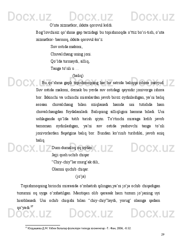 O‘nta xizmatkor, ikkita qorovul keldi.
Bog‘lovchisiz qo‘shma gap tarzidagi bu topishmoqda o‘ttiz bo‘ri-tish, o‘nta
xizmatkor- barmoq, ikkita qorovul-ko‘z.
              Suv ostida makoni,
              Chuvalchang uning joni.
              Qo‘lda turmaydi, silliq,
              Tanga to‘nli u …
                                   (baliq)
       Bu qo‘shma gapli  topishmoqning har  bir  satrida baliqqa ishora mavjud.
Suv   ostida   makoni,   demak   bu   yerda   suv   ostidagi   qaysidir   jonivorga   ishora
bor. Ikkinchi va uchinchi misralardan javob biroz oydinlashgan, ya’ni baliq
asosan   chuvalchang   bilan   oziqlanadi   hamda   uni   tutishda   ham
chuvalchangdan   foydalaniladi.   Baliqning   silliqligini   hamma   biladi.   Uni
ushlaganda   qo‘lda   tutib   turish   qiyin.   To‘rtinchi   misraga   kelib   javob
tamoman   oydinlashgan,   ya’ni   suv   ostida   yashovchi   tanga   to‘nli
jonivorlardan   faqatgina   baliq   bor.   Bundan   ko‘rinib   turibdiki,   javob   aniq
baliq.
               Dum-dumaloq oq uydan 
               Jajji qush uchib chiqar
               “Chiy-chiy”lar murg‘ak dili,
               Olamni quchib chiqar.
                                      (jo‘ja)
    Topishmoqning birinchi misrasida o‘xshatish qilingan,ya’ni jo‘ja ochib chiqadigan
tuxumni   oq   uyga   o‘xshatilgan.   Mantiqan   olib   qarasak   ham   tuxum   jo‘janing   uyi
hisoblanadi.   Uni   ochib   chiqishi   bilan   “chiy-chiy”laydi,   yorug‘   olamga   qadam
qo‘yadi. 37
37
 Юлдашева Д.М. Узбек болалар фолклори тилида зоонимлар.- T .: Фан, 2006, -б.52. 
29