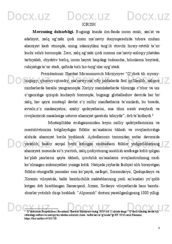                                                           KIRISH
        Mavzuning   dolzarbligi.   Bugungi   kunda   ilm-fanda   inson   omili,   san’at   va
adabiyot,   xalq   og‘zaki   ijodi   inson   ma’naviy   dunyoqarashida   tobora   muhim
ahamiyat   kasb   etmoqda,   uning   odamiylikni   targ‘ib   etuvchi   hissiy-estetik   ta’sir
kuchi oshib bormoqda. Zero, xalq og‘zaki ijodi insonni ma’naviy-axloqiy jihatdan
tarbiyalab,   obyektiv  borliq,  inson  hayoti  haqidagi   tushuncha,  bilimlarini   boyitadi,
ruhiyatiga ta’sir etadi, qalbida turli his-tuyg‘ular uyg‘otadi.
                      Prezidentimiz   Shavkat   Miromonovich   Mirziyoyev   “O‘zbek   tili   siyosiy-
huquqiy, ijtimoiy-iqtisodiy, ma’naviy-ma’rifiy jabhalarda faol  qo‘llanilib, xalqaro
minbarlarda   baralla   yangramoqda   Xorijiy   mamlakatlarda   tilimizga   e’tibor   va   uni
o‘rganishga   qiziqish   kuchayib   bormoqda,   bugungi   globallashuv   davrida   har   bir
xalq,   har   qaysi   mustaqil   davlat   o‘z   milliy   manfaatlarini   ta’minlash,   bu   borada,
avvalo,o‘z   madaniyatini,   azaliy   qadriyatlarini,   ona   tilini   asrab   avaylash   va
rivojlantirish masalasiga ustuvor ahamiyat qaratishi tabiiydir”, deb ta’kidlaydi. 1
                    Mustaqillikka   erishganimizdan   keyin   milliy   qadriyatlarimizni   va
mentolitetimizni   belgilaydigan   folklor   an’analarini   tiklash   va   rivojlantirishga
alohida   ahamiyat   berila   boshlandi.   Ajdodlarimiz   tomonidan   asrlar   davomida
yaratilib,   badiiy   sayqal   berib   kelingan   muhtasham   folklor   yodgorliklarining
ahamiyati xususida so‘z yuritish, xalq ijodiyotining unutilish arafasiga kelib qolgan
ko‘plab   janrlarini   qayta   tiklash,   ijrochilik   an’analarini   rivojlantirishning   misli
ko‘rilmagan imkoniyatlari yuzaga keldi. Natijada joylarda faoliyat olib borayotgan
folklor-etnografik jamoalar  soni  ko‘paydi, nafaqat,  Surxondaryo, Qashqadaryo va
Xorazm   viloyatida,   balki   baxshichilik   maktablarining   jonli   an’analari   yo‘qolib
ketgan   deb   hisoblangan   Samarqand,   Jizzax,   Sirdaryo   viloyatlarida   ham   baxshi-
shoirlar yetishib chiqa boshladi. “Alpomish” dostoni yaratilganligining 1000 yilligi
1
    O ‘ zbekiston   Respublikasi   Prezidenti   Shavkat   Mirziyoyevning  2019- yil  21  oktabridagi  “  O ‘ zbek   tilining   davlat   tili  
sifatidagi   nufuzi   va   mavqeyini   tubdan   oshirish   chora -  tadbirlari   to ‘ g ‘ risida ” gi   PF -5850  sonli   Farmoni  . 
https://lex.uz/docs/4561730
3 