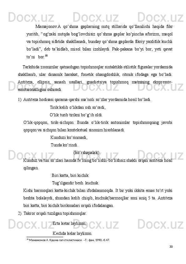         Mamajonov.A   qo‘shma   gaplarning   nutq   stillarida   qo‘llanilishi   haqida   fikr
yuritib,   “og‘zaki   nutqda   bog‘lovchisiz   qo‘shma   gaplar   ko‘pincha   aforizm,   maqol
va topishmoq sifatida shakllanadi, bunday qo‘shma gaplarda fikriy yaxlitlik kuchli
bo‘ladi”,   deb   ta’kidlab,   misol   bilan   izohlaydi.   Pak-pakana   bo‘yi   bor,   yeti   qavat
to‘ni   bor. 38
  
    Tarkibida zoonimlar qatnashgan topishmoqlar sintaktikk-stilistik figuralar yordamida
shakllanib,   ular   dinamik   harakat,   fonetik   ohangdoshlik,   ritmik   ifodaga   ega   bo‘ladi.
Antiteza,   ellipsis,   sanash   usullari,   gnadietsiya   topishmoq   matnining   ekspressiv-
emotsionalligini oshiradi. 
1) Antiteza hodisasi qarama-qarshi ma’noli so‘zlar yordamida hosil bo‘ladi.
                        Tirik kelib o‘likdan osh so‘radi,
                        O‘lik turib tirikni bo‘g‘ib oldi.
O‘lik-qopqon,   tirik-sichqon.   Bunda   o‘lik-tirik   antonimlar   topishmoqning   javobi
qopqon va sichqon bilan kontekstual sinonim hisoblanadi.
                         Kunduzi ko‘rinmadi,
                         Tunda ko‘rindi.
                                              (ko‘rshapalak)
Kunduz va tun so‘zlari hamda fe’lning bo‘lishli-bo‘lishsiz shakli orqali antiteza hosil
qilingan.
                          Biri katta, biri kichik
                          Tug‘ilgandir besh  kuchuk.
Kishi barmoqlari katta-kichik bilan ifodalanmoqda. It bir yoki ikkita emas to‘rt yoki
beshta   bolalaydi,   shundan  kelib  chiqib,  kuchuk(barmoq)lar   soni  aniq  5  ta.   Antiteza
biri katta, biri kichik birikmalari orqali ifodalangan.                                 
2) Takror orqali tuzilgan topishmoqlar.
                                Erta ketar laylixon,
                                Kechda kelar laylixon.
38
 Мамажонов А. Кушма гап стилистикаси. – T .: фан, 1990,-б.47.
30 