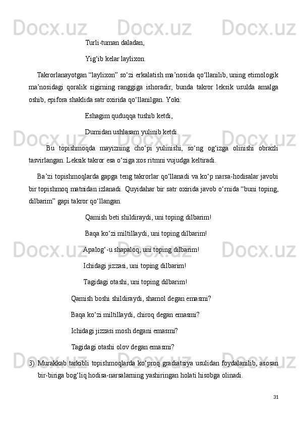                                 Turli-tuman daladan,
                                Yig‘ib kelar laylixon.
    Takrorlanayotgan “laylixon” so‘zi erkalatish ma’nosida qo‘llanilib, uning etimologik
ma’nosidagi   qoralik   sigirning   ranggiga   ishoradir,   bunda   takror   leksik   usulda   amalga
oshib, epifora shaklida satr oxirida qo‘llanilgan. Yoki:
                                Eshagim quduqqa tushib ketdi,
                                Dumidan ushlasam yulinib ketdi.
        Bu   topishmoqda   mayizning   cho‘pi   yulinishi,   so‘ng   og‘izga   olinishi   obrazli
tasvirlangan. Leksik takror esa o‘ziga xos ritmni vujudga keltiradi.
       Ba’zi topishmoqlarda gapga teng takrorlar qo‘llanadi va ko‘p narsa-hodisalar javobi
bir topishmoq matnidan izlanadi. Quyidahar bir satr oxirida javob o‘rnida “buni toping,
dilbarim” gapi takror qo‘llangan.
                                Qamish beti shildiraydi, uni toping dilbarim!
                                Baqa ko‘zi miltillaydi, uni toping dilbarim!
                               Apalog‘-u shapaloq, uni toping dilbarim!
                               Ichidagi jizzasi, uni toping dilbarim!
                               Tagidagi otashi, uni toping dilbarim!
                        Qamish boshi shildiraydi, shamol degan emasmi?
                        Baqa ko‘zi miltillaydi, chiroq degan emasmi?
                        Ichidagi jizzasi mosh degani emasmi?
                        Tagidagi otashi olov degan emasmi?
3) Murakkab tarkibli topishmoqlarda ko‘proq gradiatsiya usulidan foydalanilib, asosan
bir-biriga bog‘liq hodisa-narsalarning yashiringan holati hisobga olinadi.
31 