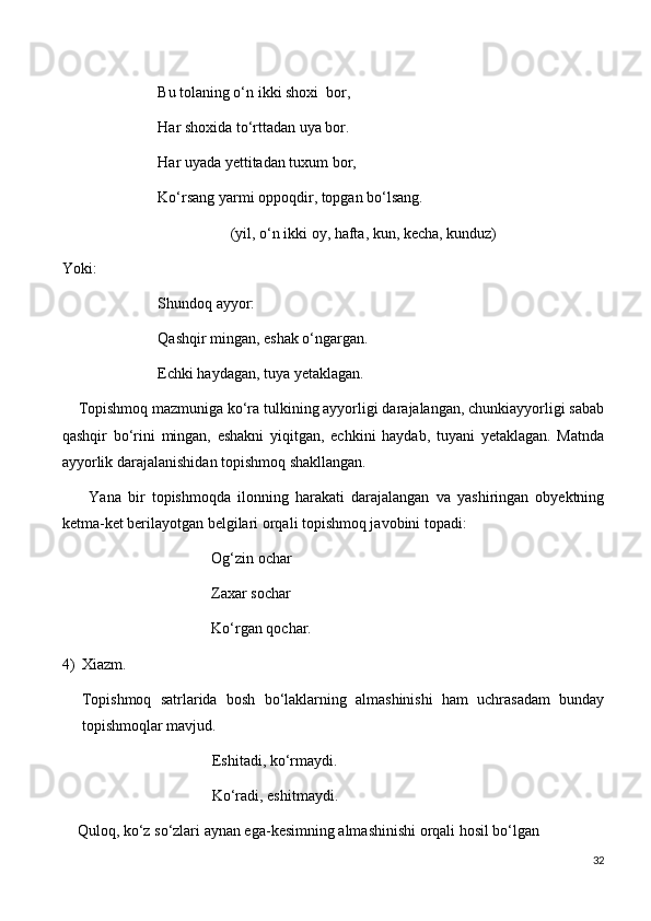                          Bu tolaning o‘n ikki shoxi  bor,
                         Har shoxida to‘rttadan uya bor.
                         Har uyada yettitadan tuxum bor,
                         Ko‘rsang yarmi oppoqdir, topgan bo‘lsang.
                                            (yil, o‘n ikki oy, hafta, kun, kecha, kunduz)
Yoki:
                         Shundoq ayyor:
                         Qashqir mingan, eshak o‘ngargan.
                         Echki haydagan, tuya yetaklagan.
    Topishmoq mazmuniga ko‘ra tulkining ayyorligi darajalangan, chunkiayyorligi sabab
qashqir   bo‘rini   mingan,   eshakni   yiqitgan,   echkini   haydab,   tuyani   yetaklagan.   Matnda
ayyorlik darajalanishidan topishmoq shakllangan.
        Yana   bir   topishmoqda   ilonning   harakati   darajalangan   va   yashiringan   obyektning
ketma-ket berilayotgan belgilari orqali topishmoq javobini topadi:
                                       Og‘zin ochar
                                       Zaxar sochar
                                       Ko‘rgan qochar.
4) Xiazm.
Topishmoq   satrlarida   bosh   bo‘laklarning   almashinishi   ham   uchrasadam   bunday
topishmoqlar mavjud.
                                  Eshitadi, ko‘rmaydi.
                                  Ko‘radi, eshitmaydi.
    Quloq, ko‘z so‘zlari aynan ega-kesimning almashinishi orqali hosil bo‘lgan
32 