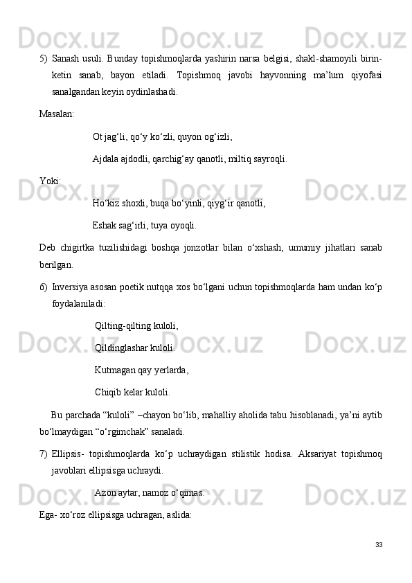 5) Sanash   usuli.   Bunday   topishmoqlarda   yashirin   narsa   belgisi,   shakl-shamoyili   birin-
ketin   sanab,   bayon   etiladi.   Topishmoq   javobi   hayvonning   ma’lum   qiyofasi
sanalgandan keyin oydinlashadi. 
Masalan:
                      Ot jag‘li, qo‘y ko‘zli, quyon og‘izli,
                      Ajdala ajdodli, qarchig‘ay qanotli, miltiq sayroqli.
Yoki:
                      Ho‘kiz shoxli, buqa bo‘yinli, qiyg‘ir qanotli,
                      Eshak sag‘irli, tuya oyoqli.
Deb   chigirtka   tuzilishidagi   boshqa   jonzotlar   bilan   o‘xshash,   umumiy   jihatlari   sanab
berilgan. 
6) Inversiya asosan poetik nutqqa xos bo‘lgani uchun topishmoqlarda ham undan ko‘p
foydalaniladi:
                       Qilting-qilting kuloli, 
                       Qildinglashar kuloli.
                       Kutmagan qay yerlarda,
                       Chiqib kelar kuloli.
       Bu parchada “kuloli” –chayon bo‘lib, mahalliy aholida tabu hisoblanadi, ya’ni aytib
bo‘lmaydigan “o‘rgimchak” sanaladi.
7) Ellipsis-   topishmoqlarda   ko‘p   uchraydigan   stilistik   hodisa.   Aksariyat   topishmoq
javoblari ellipsisga uchraydi.
                       Azon aytar, namoz o‘qimas.
Ega- xo‘roz ellipsisga uchragan, aslida:
33 