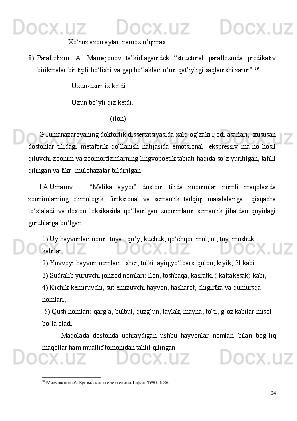                        Xo‘roz azon aytar, namoz o‘qimas.
8) Parallelizm.   A.   Mamajonov   ta’kidlaganidek   “structural   parallezmda   predikativ
birikmalar bir tipli bo‘lishi va gap bo‘laklari o‘rni qat’iyligi saqlanishi zarur”. 39
                         Uzun-uzun iz ketdi,
                         Uzun bo‘yli qiz ketdi.
                                               (ilon)
      G.Jumanazarovaning doktorlik dissertatsiyasida xalq og‘zaki ijodi asarlari,  xususan
dostonlar   tilidagi   metaforik   qo‘llanish   natijasida   emotsional-   ekspressiv   ma’no   hosil
qiluvchi zoonim va zoomorfizmlarning lingvopoetik tabiati haqida so‘z yuritilgan, tahlil
qilingan va fikr- mulohazalar bildirilgan
    I.A.Umarov       “Malika   ayyor”   dostoni   tilida   zoonimlar   nomli   maqolasida
zoonimlarning   etimologik,   funksional   va   semantik   tadqiqi   masalalariga     qisqacha
to‘xtaladi   va   doston   leksikasida   qo‘llanilgan   zoonimlarni   semantik   jihatdan   quyidagi
guruhlarga bo‘lgan.
1) Uy hayvonlari nomi: tuya , qo‘y, kuchuk, qo‘chqor, mol, ot, toy, mushuk
kabilar,                                                                                                                         
2) Yovvoyi hayvon nomlari:  sher, tulki, ayiq,yo‘lbars, qulon, kiyik, fil kabi,           
3) Sudralib yuruvchi jonzod nomlari: ilon, toshbaqa, kasratki ( kaltakesak) kabi,     
4) Kichik kemiruvchi, sut emizuvchi hayvon, hasharot, chigirtka va qumursqa 
nomlari,                                                                                                                        
 5) Qush nomlari: qarg‘a, bulbul, quzg‘un, laylak, mayna, to‘ti, g‘oz kabilar misol 
bo‘la oladi.
          Maqolada   dostonda   uchraydigan   ushbu   hayvonlar   nomlari   bilan   bog‘liq
maqollar ham muallif tomonidan tahlil qilingan. 
39
 Мамажонов. A . Кушма гап стилистикаси. T .:фан.1990.-б.36.
34 