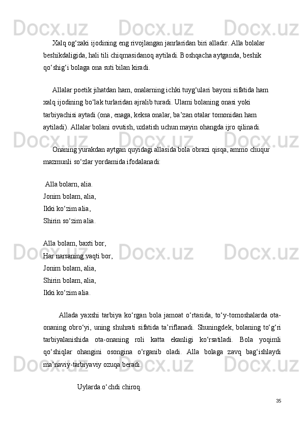      Xalq og‘zaki ijodining eng rivojlangan janrlaridan biri alladir. Alla bolalar 
beshikdaligida, hali tili chiqmasidanoq aytiladi. Boshqacha aytganda, beshik 
qo‘shig‘i bolaga ona suti bilan kiradi.
     Allalar poetik jihatdan ham, onalarning ichki tuyg‘ulari bayoni sifatida ham 
xalq ijodining bo‘lak turlaridan ajralib turadi. Ulami bolaning onasi yoki 
tarbiyachisi aytadi (ona, enaga, keksa onalar, ba’zan otalar tomonidan ham 
aytiladi). Allalar bolani ovutish, uxlatish uchun mayin ohangda ijro qilinadi.
     Onaning yurakdan aytgan quyidagi allasida bola obrazi qisqa, ammo chuqur 
mazmunli so‘zlar yordamida ifodalanadi:
 Alla bolarn, alia.                                                                                                    
Jonim bolam, alia,                                                                                                      
Ikki ko‘zim alia,                                                                                                           
Shirin so‘zim alia.
Alla bolam, baxti bor,                                                                                             
Har narsaning vaqti bor,                                                                                              
Jonim bolam, alia,                                                                                                        
Shirin bolam, alia,                                                                                                  
Ikki ko‘zim alia.
            Allada   yaxshi   tarbiya   ko‘rgan   bola   jamoat   o‘rtasida,   to‘y-tomoshalarda   ota-
onaning obro‘yi, uning shuhrati  sifatida ta’riflanadi. Shuningdek, bolaning to‘g‘ri
tarbiyalanishida   ota-onaning   roli   katta   ekanligi   ko‘rsatiladi.   Bola   yoqimli
qo‘shiqlar   ohangini   osongina   o‘rganib   oladi.   Alla   bolaga   zavq   bag‘ishlaydi
ma’naviy-tarbiyaviy ozuqa beradi.
                   Uylarda o‘chdi chiroq.
35 