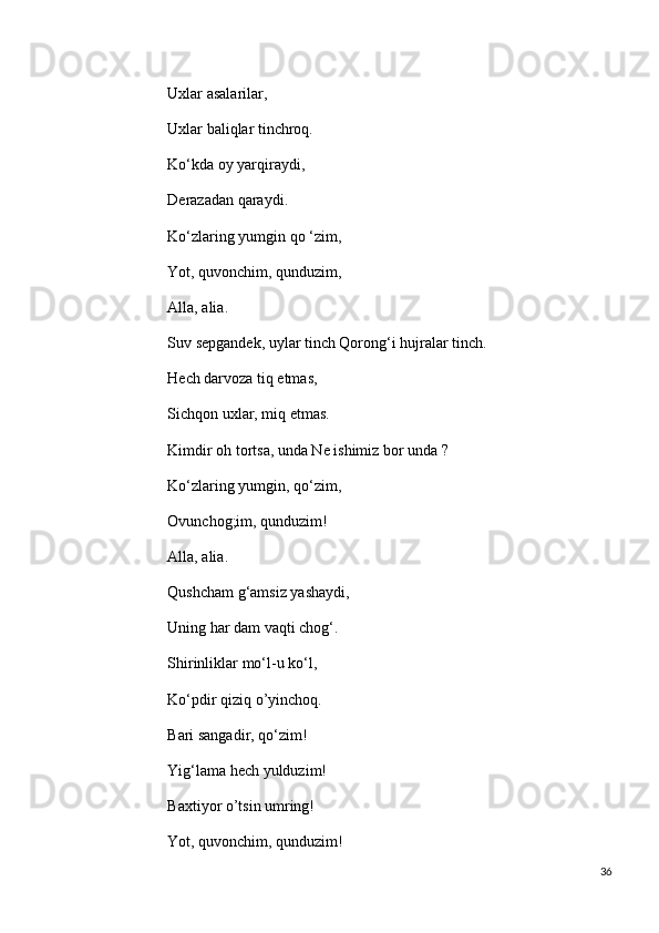                            Uxlar asalarilar,
                           Uxlar baliqlar tinchroq.
                           Ko‘kda oy yarqiraydi,
                           Derazadan qaraydi.
                           Ko‘zlaring yumgin qo ‘zim,
                           Yot, quvonchim, qunduzim,
                           Alla, alia.
                           Suv sepgandek, uylar tinch Qorong‘i hujralar tinch.
                           Hech darvoza tiq etmas,
                           Sichqon uxlar, miq etmas.
                           Kimdir oh tortsa, unda Ne ishimiz bor unda ?
                           Ko‘zlaring yumgin, qo‘zim,
                           Ovunchog;im, qunduzim!
                           Alla, alia.
                           Qushcham g‘amsiz yashaydi,
                           Uning har dam vaqti chog‘.
                           Shirinliklar mo‘l-u ko‘l,
                           Ko‘pdir qiziq о’yinchoq.
                           Bari sangadir, qo‘zim!
                           Yig‘lama hech yulduzim!
                           Baxtiyor о’tsin umring!
                           Yot, quvonchim, qunduzim!
36 