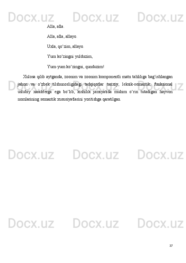                            Alla, alla.
                           Alla, alla, allayo.
                           Uxla, qo‘zim, allayo.
                           Yum ko‘zingni yulduzim,
                           Yum-yum ko‘zingni, qunduzim!
       Xulosa qilib aytganda, zoonim va zoonim komponentli matn tahliliga bag‘ishlangan
jahon   va   o‘zbek   tilshunosligidagi   tadqiqotlar   tarixiy,   leksik-semantik,   funksional
uslubiy   xarakterga   ega   bo‘lib,   kishilik   jamiyatida   muhim   o‘rin   tutadigan   hayvon
nomlarining semantik xususiyatlarini yoritishga qaratilgan.  
                                                
           
 
 
37 
