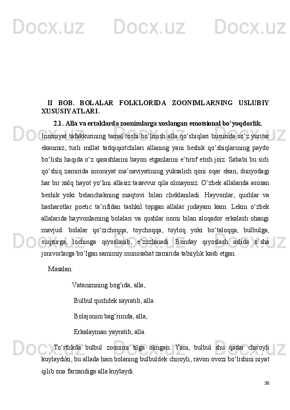   II   BOB.   BOLALAR   FOLKLORIDA   ZOONIMLARNING   USLUBIY
XUSUSIYATLARI.
       2.1. Alla va ertaklarda zoonimlarga xoslangan emotsional bo‘yoqdorlik.
Insoniyat tafakkurining tamal toshi bo‘lmish   alla qo‘shiqlari hususida so‘z yuritar
ekanmiz,   turli   millat   tadqiqiotchilari   allaning   yani   beshik   qo‘shiqlarining   paydo
bo‘lishi haqida o‘z qarashlarini bayon etganlarini e’tirof etish joiz. Sababi bu sirli
qo‘shiq   zamirida   insoniyat   ma’naviyatining   yuksalish   qoni   oqar   ekan,   dunyodagi
har bir xalq hayot yo‘lini allasiz tasavvur qila olmaymiz. O‘zbek allalarida asosan
beshik   yoki   belanchakning   maqtovi   bilan   cheklaniladi.   Hayvonlar,   qushlar   va
hasharotlar   poetic   ta’rifidan   tashkil   topgan   allalar   judayam   kam.   Lekin   o‘zbek
allalarida   hayvonlarning   bolalari   va   qushlar   nomi   bilan   aloqador   erkalash   ohangi
mavjud:   bolalar   qo‘zichoqqa,   toychoqqa,   toyloq   yoki   bo‘taloqqa,   bulbulga,
suqsurga,   lochinga   qiyoslanib,   e’zozlanadi.   Bunday   qiyoslash   aslida   o‘sha
jonivorlarga bo‘lgan samimiy munosabat zamirida tabiiylik kasb etgan.
    Masalan:
                  Vatanimning bog‘ida, alla,
                   Bulbul qushdek sayratib, alla.
                   Bolajonim bag‘rimda, alla,
                   Erkalayman yayratib, alla.
      To‘rtlikda   bulbul   zoonimi   tilga   olingan.   Yani,   bulbul   shu   qadar   chiroyli
kuylaydiki, bu allada ham bolaning bulbuldek chiroyli, ravon ovozi bo‘lishini niyat
qilib ona farzandiga alla kuylaydi.
38 