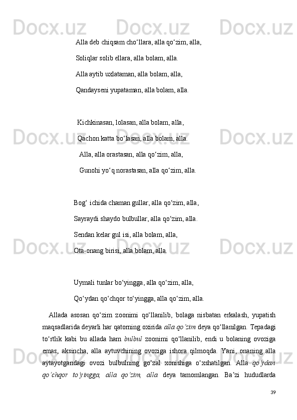 Alla deb chiqsam cho‘llara, alla qo‘zim, alla,
                   Soliqlar solib ellara, alla bolam, alla.
                   Alla aytib uxlataman, alla bolam, alla,
                   Qandayseni yupataman, alla bolam, alla.
                    Kichkinasan, lolasan, alla bolam, alla,
                    Qachon katta bo‘lasan, alla bolam, alla.
                     Alla, alla orastasan, alla qo‘zim, alla,
                     Gunohi yo‘q norastasan, alla qo‘zim, alla.
                  Bog‘ ichida chaman gullar, alla qo‘zim, alla,
                  Sayraydi shaydo bulbullar, alla qo‘zim, alla.
                  Sendan kelar gul isi, alla bolam, alla,
                  Ota-onang birisi, alla bolam, alla.
                  Uymali tunlar bo‘yingga, alla qo‘zim, alla,
                  Qo‘ydan qo‘chqor to‘yingga, alla qo‘zim, alla.
    Allada   asosan   qo‘zim   zoonimi   qo‘llanilib,   bolaga   nisbatan   erkalash,   yupatish
maqsadlarida deyarli har qatorning oxirida  alla qo‘zim  deya qo‘llanilgan. Tepadagi
to‘rtlik   kabi   bu   allada   ham   bulbul   zoonimi   qo‘llanilib,   endi   u   bolaning   ovoziga
emas,   aksincha,   alla   aytuvchining   ovoziga   ishora   qilmoqda.   Yani,   onaning   alla
aytayotgandagi   ovozi   bulbulning   go‘zal   xonishiga   o‘xshatilgan.   Alla   qo‘ydan
qo‘chqor   to‘yingga,   alla   qo‘zim,   alla   deya   tamomlangan.   Ba’zi   hududlarda
39