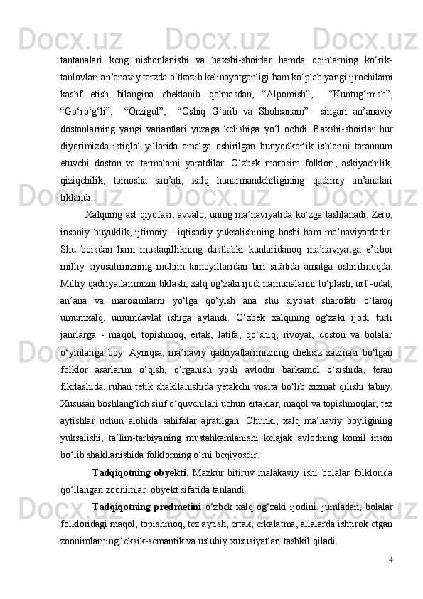 tantanalari   keng   nishonlanishi   va   baxshi-shoirlar   hamda   oqinlarning   ko‘rik-
tanlovlari an’anaviy tarzda o‘tkazib kelinayotganligi ham ko‘plab yangi ijrochilami
kashf   etish   bilangina   cheklanib   qolmasdan,   “Alpomish”,     “Kuntug‘mish”,
“Go‘ro‘g‘li”,     “Orzigul”,     “Oshiq   G‘arib   va   Shohsanam”     singari   an’anaviy
dostonlarning   yangi   variantlari   yuzaga   kelishiga   yo‘l   ochdi.   Baxshi-shoirlar   hur
diyorimizda   istiqlol   yillarida   amalga   oshirilgan   bunyodkorlik   ishlarini   tarannum
etuvchi   doston   va   termalami   yaratdilar.   O‘zbek   marosim   folklori,   askiyachilik,
qiziqchilik,   tomosha   san’ati,   xalq   hunarmandchiligining   qadimiy   an’analari
tiklandi.
               Xalqning asl qiyofasi, avvalo, uning ma’naviyatida ko‘zga tashlanadi. Zero,
insoniy   buyuklik,   ijtimoiy   -   iqtisodiy   yuksalishining   boshi   ham   ma’naviyatdadir.
Shu   boisdan   ham   mustaqillikning   dastlabki   kunlaridanoq   ma’naviyatga   e’tibor
milliy   siyosatimizning   muhim   tamoyillaridan   biri   sifatida   amalga   oshirilmoqda.
Milliy qadriyatlarimizni tiklash, xalq og‘zaki ijodi namunalarini to‘plash, urf -odat,
an’ana   va   marosimlarni   yo‘lga   qo‘yish   ana   shu   siyosat   sharofati   o‘laroq
umumxalq,   umumdavlat   ishiga   aylandi.   O‘zbek   xalqining   og‘zaki   ijodi   turli
janrlarga   -   maqol,   topishmoq,   ertak,   latifa,   qo‘shiq,   rivoyat,   doston   va   bolalar
o‘yinlariga   boy.   Ayniqsa,   ma’naviy   qadriyatlarimizning   cheksiz   xazinasi   bo‘lgan
folklor   asarlarini   o‘qish,   o‘rganish   yosh   avlodni   barkamol   o‘sishida,   teran
fikrlashida,  ruhan tetik  shakllanishida  yetakchi  vosita  bo‘lib xizmat   qilishi   tabiiy.
Xususan boshlang‘ich sinf o‘quvchilari uchun ertaklar, maqol va topishmoqlar, tez
aytishlar   uchun   alohida   sahifalar   ajratilgan.   Chunki,   xalq   ma’naviy   boyligining
yuksalishi,   ta’lim-tarbiyaning   mustahkamlanishi   kelajak   avlodning   komil   inson
bo‘lib shakllanishida folklorning o‘rni beqiyosdir.
                Tadqiqotning   obyekti.   Mazkur   bitiruv   malakaviy   ishi   bolalar   folklorida
qo‘llangan zoonimlar   obyekt sifatida tanlandi. 
                  Tadqiqotning   predmetini   o‘zbek   xalq   og‘zaki   ijodini,  jumladan,   bolalar
folkloridagi  maqol, topishmoq, tez aytish, ertak, erkalatma, allalarda ishtirok etgan
zoonimlarning leksik-semantik va uslubiy xususiyatlari  tashkil qiladi. 
4 