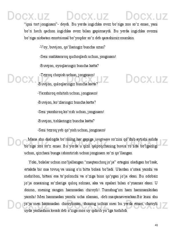 “ipni  tort  jonginam”-  deydi.  Bu  yerda ingichka  ovoz  bo‘riga xos  so‘z  emas,  yani
bo‘ri   hech   qachon   ingichka   ovoz   bilan   gapirmaydi.   Bu   yerda   ingichka   ovozni
bo‘riga nisbatan emotsional bo‘yoqdor so‘z deb qarashimiz mumkin.
               -Voy, buvijon, qo‘llaringiz buncha uzun?
               -Seni mahkamroq quchoqlash uchun, jonginam!
               -Buvijon, oyoqlaringiz buncha katta?
               -Tezroq chopish uchun, jonginam!
             -Buvijon, quloqlaringiz buncha katta?
             -Yaxshiroq eshitish uchun, jonginam!
             -Buvijon, ko‘zlaringiz buncha katta?
             -Seni yaxshiroq ko‘rish uchun, jonginam!
             -Buvijon, tishlaringiz buncha katta?
             -Seni tezroq yeb qo‘yish uchun, jonginam!
     Mana shu dialogda bo‘rining har gapiga   jonginam   so‘zini qo‘shib aytishi aslida
bo‘riga   xos   so‘z   emas.   Bu   yerda   u   qizil   qalpoqchaning   buvisi   ro‘lida   bo‘lganligi
uchun, qizchani bunga ishontirish uchun jonginam so‘zi qo‘llangan. 
    Yoki, bolalar uchun mo‘ljallangan “maqtanchoq jo‘ja” ertagini oladigan bo‘lsak,
ertakda bir ona tovuq va uning o‘n bitta bolasi bo‘ladi. Ulardan o‘ntasi yaxshi va
mehribon,   bittasi   esa   to‘polonchi   va   o‘ziga   bino   qo‘ygan   jo‘ja   ekan.   Bu   odobsiz
jo‘ja   onasining   so‘zlariga   quloq   solmas,   aka   va   opalari   bilan   o‘ynamas   ekan.   U
doimo,   mening   rangim   hammadan   chiroyli!   Tumshug‘im   ham   hammanikidan
yaxshi!  Men   hammadan yaxshi   ucha olaman,  -deb maqtanaverarkan.Bir   kuni  shu
jo‘ja   men   hammadan   chiroyliman,   shuning   uchun   men   bu   yerda   emas,   chiroyli
uyda yashashim kerak deb o‘ziga mos uy qidirib yo‘lga tushibdi.
41