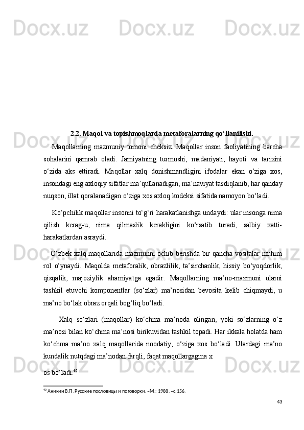                2.2. Maqol va topishmoqlarda metaforalarning qo‘llanilishi.
      Maqollarning   mazmuniy   tomoni   cheksiz.   Maqollar   inson   faoliyatining   barcha
sohalarini   qamrab   oladi.   Jamiyatning   turmushi,   madaniyati,   hayoti   va   tarixini
o‘zida   aks   ettiradi.   Maqollar   xalq   donishmandligini   ifodalar   ekan   o‘ziga   xos,
insondagi eng axloqiy sifatlar ma’qullanadigan, ma’naviyat tasdiqlanib, har qanday
nuqson, illat qoralanadigan o‘ziga xos axloq kodeksi sifatida namoyon bo‘ladi.
     Ko‘pchilik maqollar insonni to‘g‘ri harakatlanishga undaydi: ular insonga nima
qilish   kerag-u,   nima   qilmaslik   kerakligini   ko‘rsatib   turadi,   salbiy   xatti-
harakatlardan asraydi.
     O‘zbek xalq maqollarida mazmunni ochib berishda bir qancha vositalar muhim
rol   o‘ynaydi.   Maqolda   metaforalik,   obrazlilik,   ta’sirchanlik,   hissiy   bo‘yoqdorlik,
qisqalik,   majoziylik   ahamiyatga   egadir.   Maqollarning   ma’no-mazmuni   ularni
tashkil   etuvchi   komponentlar   (so‘zlar)   ma’nosidan   bevosita   kelib   chiqmaydi,   u
ma’no bo‘lak obraz orqali bog‘liq bo‘ladi.
        Xalq   so‘zlari   (maqollar)   ko‘chma   ma’noda   olingan,   yoki   so‘zlarning   o‘z
ma’nosi bilan ko‘chma ma’nosi birikuvidan tashkil topadi. Har ikkala holatda ham
ko‘chma   ma’no   xalq   maqollarida   noodatiy,   o‘ziga   xos   bo‘ladi.   Ulardagi   ma’no
kundalik nutqdagi ma’nodan farqli, faqat maqollargagina x
os bo‘ladi. 40
40
 Аникин В.П. Русские пословицы и поговорки. –М.: 1988. –с.156.
43 