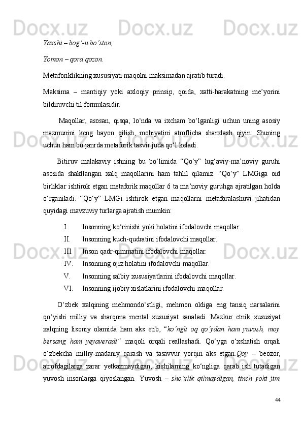 Yaxshi – bog‘-u bo‘ston, 
Yomon – qora qozon.
Metaforiklikning xususiyati maqolni maksimadan ajratib turadi.
Maksima   –   mantiqiy   yoki   axloqiy   prinsip,   qoida,   xatti-harakatning   me’yorini
bildiruvchi til formulasidir.
          Maqollar,   asosan,   qisqa,   lo‘nda   va   ixcham   bo‘lganligi   uchun   uning   asosiy
mazmunini   keng   bayon   qilish,   mohiyatini   atroflicha   sharxlash   qiyin.   Shuning
uchun ham bu janrda metaforik tasvir juda qo‘l keladi.
        Bitiruv   malakaviy   ishning   bu   bo‘limida   “Qo‘y”   lug‘aviy-ma’noviy   guruhi
asosida   shakllangan   xalq   maqollarini   ham   tahlil   qilamiz.   “Qo‘y”   LMGiga   oid
birliklar ishtirok etgan metaforik maqollar 6 ta ma’noviy guruhga ajratilgan holda
o‘rganiladi.   “Qo‘y”   LMGi   ishtirok   etgan   maqollarni   metaforalashuvi   jihatidan
quyidagi mavzuviy turlarga ajratish mumkin:
I. Insonning ko‘rinishi yoki holatini ifodalovchi maqollar.
II. Insonning kuch-qudratini ifodalovchi maqollar.
III. Inson qadr-qimmatini ifodalovchi maqollar.
IV. Insonning ojiz holatini ifodalovchi maqollar.
V. Insonning salbiy xususiyatlarini ifodalovchi maqollar.
VI. Insonning ijobiy xislatlarini ifodalovchi maqollar.
        O‘zbek   xalqining   mehmondo‘stligi,   mehmon   oldiga   eng   tansiq   narsalarini
qo‘yishi   milliy   va   sharqona   mental   xususiyat   sanaladi.   Mazkur   etnik   xususiyat
xalqning   lisoniy   olamida   ham   aks   etib,   “ ko‘ngli   oq   qo‘ydan   ham   yuvosh,   moy
bersang   ham   yeyaveradi”   maqoli   orqali   reallashadi.   Qo‘yga   o‘xshatish   orqali
o‘zbekcha   milliy-madaniy   qarash   va   tasavvur   yorqin   aks   etgan. Qoy   –   beozor,
atrofdagilarga   zarar   yetkazmaydigan,   kishilarning   ko‘ngliga   qarab   ish   tutadigan
yuvosh   insonlarga   qiyoslangan.   Yuvosh   –   sho‘xlik   qilmaydigan,   tinch   yoki   jim
44 