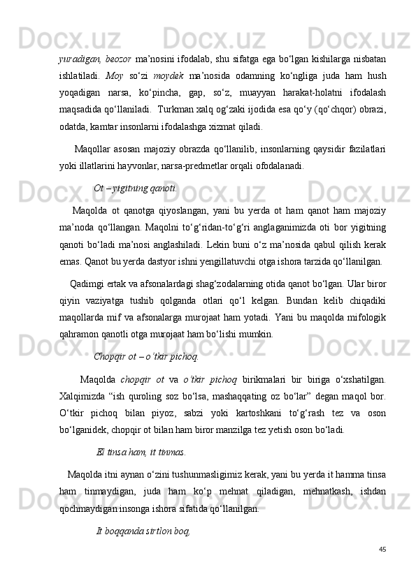 yuradigan, beozor   ma’nosini  ifodalab, shu sifatga ega bo‘lgan kishilarga nisbatan
ishlatiladi.   Moy   so‘zi   moydek   ma’nosida   odamning   ko‘ngliga   juda   ham   hush
yoqadigan   narsa,   ko‘pincha,   gap,   so‘z,   muayyan   harakat-holatni   ifodalash
maqsadida qo‘llaniladi.  Turkman xalq og‘zaki ijodida esa qo‘y (qo‘chqor) obrazi,
odatda, kamtar insonlarni ifodalashga xizmat qiladi. 
        Maqollar   asosan   majoziy   obrazda   qo‘llanilib,   insonlarning   qaysidir   fazilatlari
yoki illatlarini hayvonlar, narsa-predmetlar orqali ofodalanadi. 
               Ot – yigitning qanoti.
      Maqolda   ot   qanotga   qiyoslangan,   yani   bu   yerda   ot   ham   qanot   ham   majoziy
ma’noda   qo‘llangan.   Maqolni   to‘g‘ridan-to‘g‘ri   anglaganimizda   oti   bor   yigitning
qanoti  bo‘ladi  ma’nosi   anglashiladi.  Lekin buni   o‘z  ma’nosida  qabul  qilish  kerak
emas. Qanot bu yerda dastyor ishni yengillatuvchi otga ishora tarzida qo‘llanilgan. 
    Qadimgi ertak va afsonalardagi shag‘zodalarning otida qanot bo‘lgan. Ular biror
qiyin   vaziyatga   tushib   qolganda   otlari   qo‘l   kelgan.   Bundan   kelib   chiqadiki
maqollarda   mif   va   afsonalarga   murojaat   ham   yotadi.   Yani   bu   maqolda   mifologik
qahramon qanotli otga murojaat ham bo‘lishi mumkin.
               Chopqir ot – o‘tkir pichoq.
        Maqolda   chopqir   ot   va   o‘tkir   pichoq   birikmalari   bir   biriga   o‘xshatilgan.
Xalqimizda   “ish   quroling   soz   bo‘lsa,   mashaqqating   oz   bo‘lar”   degan   maqol   bor.
O‘tkir   pichoq   bilan   piyoz,   sabzi   yoki   kartoshkani   to‘g‘rash   tez   va   oson
bo‘lganidek, chopqir ot bilan ham biror manzilga tez yetish oson bo‘ladi.
                El tinsa ham, it tinmas.
   Maqolda itni aynan o‘zini tushunmasligimiz kerak, yani bu yerda it hamma tinsa
ham   tinmaydigan,   juda   ham   ko‘p   mehnat   qiladigan,   mehnatkash,   ishdan
qochmaydigan insonga ishora sifatida qo‘llanilgan.
                It boqqanda sirtlon boq, 
45 