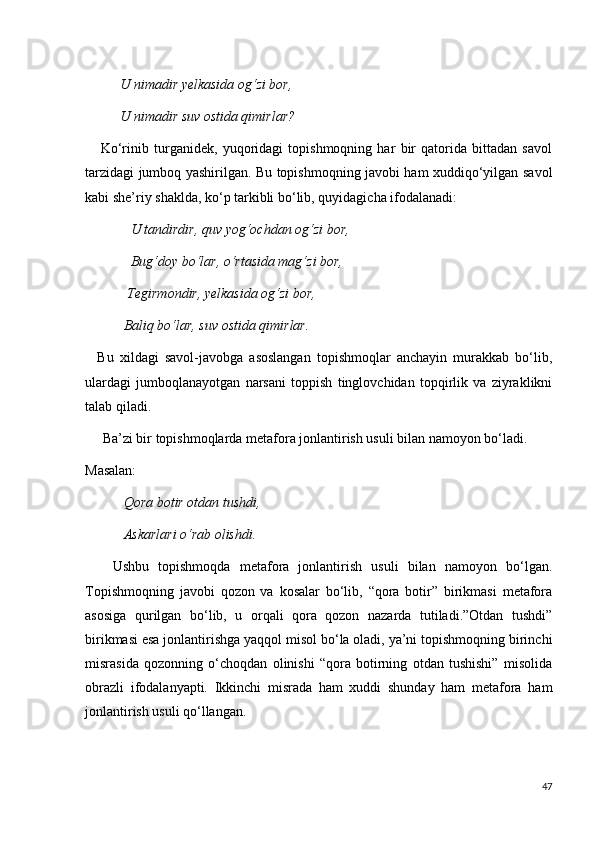           U nimadir yelkasida og‘zi bor,
          U nimadir suv ostida qimirlar?
      Ko‘rinib   turganidek,   yuqoridagi   topishmoqning   har   bir   qatorida   bittadan   savol
tarzidagi jumboq yashirilgan. Bu topishmoqning javobi ham xuddiqo‘yilgan savol
kabi she’riy shaklda, ko‘p tarkibli bo‘lib, quyidagicha ifodalanadi: 
              U tandirdir, quv yog‘ochdan og‘zi bor, 
             Bug‘doy bo‘lar, o‘rtasida mag‘zi bor,
            Tegirmondir, yelkasida og‘zi bor,
           Baliq bo‘lar, suv ostida qimirlar.
    Bu   xildagi   savol-javobga   asoslangan   topishmoqlar   anchayin   murakkab   bo‘lib,
ulardagi   jumboqlanayotgan   narsani   toppish   tinglovchidan   topqirlik   va   ziyraklikni
talab qiladi.
     Ba’zi bir topishmoqlarda metafora jonlantirish usuli bilan namoyon bo‘ladi.
Masalan:
            Qora botir otdan tushdi,
           Askarlari o‘rab olishdi.
      Ushbu   topishmoqda   metafora   jonlantirish   usuli   bilan   namoyon   bo‘lgan.
Topishmoqning   javobi   qozon   va   kosalar   bo‘lib,   “qora   botir”   birikmasi   metafora
asosiga   qurilgan   bo‘lib,   u   orqali   qora   qozon   nazarda   tutiladi.”Otdan   tushdi”
birikmasi esa jonlantirishga yaqqol misol bo‘la oladi, ya’ni topishmoqning birinchi
misrasida   qozonning   o‘choqdan   olinishi   “qora   botirning   otdan   tushishi”   misolida
obrazli   ifodalanyapti.   Ikkinchi   misrada   ham   xuddi   shunday   ham   metafora   ham
jonlantirish usuli qo‘llangan.
47 