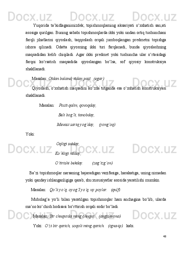         Yuqorida   ta’kidlaganimizdek,   topishmoqlarning   aksariyati   o‘xshatish   san;ati
asosiga qurilgan. Buning sababi topishmoqlarda ikki yoki undan ortiq tushunchani
farqli   jihatlarini   qiyoslash,   taqqoslash   orqali   jumboqlangan   predmetni   topishga
ishora   qilinadi.   Odatta   qiyosning   ikki   turi   farqlanadi,   bunda   qiyoslashning
maqsadidan   kelib   chiqiladi.   Agar   ikki   predmet   yoki   tushuncha   ular   o‘rtasidagi
farqni   ko‘rsatish   maqsadida   qiyoslangan   bo‘lsa,   sof   qiyosiy   konstruksiya
shakllanadi.
      Masalan:  Otdan baland, itdan past.  (egar)
        Qiyoslash, o‘xshatish maqsadini ko‘zda tutganda esa o‘xshatish konstruksiyasi
shakllanadi.
             Masalan:     Posti qalin, qovoqday,
                               Beli bog‘li, tanobday,
                              Mevasi sariq yog‘day,    (yong‘oq)
Yoki:
                              Oqligi sutday,
                            Ko‘kligi nilday,
                            O‘tirishi bekday.        (zag‘izg‘on)
      Ba’zi topishmoqlar narsaning bajaradigan vazifasiga, harakatiga, uning nimadan
yoki qanday ishlanganligiga qarab, shu xususiyatlar asosida yaratilishi mumkin.
     Masalan:    Qo‘li yo‘q, oyog‘I yo‘q, uy poylar.   (qulf)
      Mubolag‘a   yo‘li   bilan   yaratilgan   topishmoqlar   ham   anchagina   bo‘lib,   ularda
ma’no ko‘chish hodisasi bo‘rttirish orqali sodir bo‘ladi.
       Masalan:  Bir chuqurda ming chuqur.   (angishvona)
       Yoki:   O‘zi bir qarich, soqoli ming qarich.   (igna-ip)    kabi.
48 