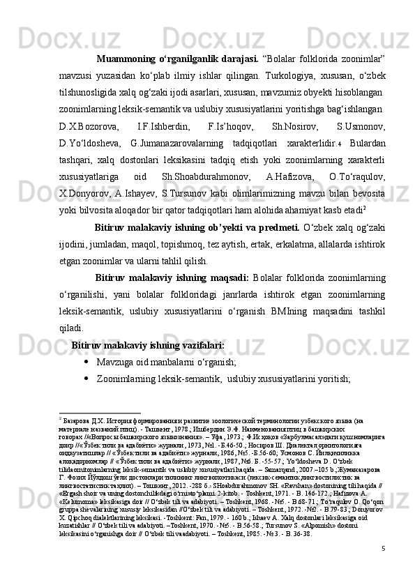                     Muammoning   o‘rganilganlik   darajasi.   “Bolalar   folklorida   zoonimlar”
mavzusi   yuzasidan   ko‘plab   ilmiy   ishlar   qilingan.   Turkologiya,   xususan,   o‘zbek
tilshunosligida xalq og‘zaki ijodi asarlari, xususan, mavzumiz obyekti hisoblangan
zoonimlarning leksik-semantik va uslubiy xususiyatlarini yoritishga bag‘ishlangan
D.X.Bozorova,   I.F.Ishberdin,   F.Is’hoqov,   Sh.Nosirov,   S.Usmonov,
D.Yo‘ldosheva,   G.Jumanazarovalarning   tadqiqotlari   xarakterlidir. 4   Bulardan
tashqari,   xalq   dostonlari   leksikasini   tadqiq   etish   yoki   zoonimlarning   xarakterli
xususiyatlariga   oid   Sh.Shoabdurahmonov,   A.Hafizova,   O.To‘raqulov,
X.Donyorov,   A.Ishayev,   S.Tursunov   kabi   olimlarimizning   mavzu   bilan   bevosita
yoki bilvosita aloqador bir qator tadqiqotlari ham alohida ahamiyat kasb etadi 2
                    Bitiruv  malakaviy   ishning  ob’yekti   va  predmeti.   O‘zbek   xalq  og‘zaki
ijodini, jumladan, maqol, topishmoq, tez aytish, ertak, erkalatma, allalarda ishtirok
etgan zoonimlar va ularni tahlil qilish.
                  Bitiruv   malakaviy   ishning   maqsadi:   Bolalar   folklorida   zoonimlarning
o‘rganilishi,   yani   bolalar   folkloridagi   janrlarda   ishtirok   etgan   zoonimlarning
leksik-semantik,   uslubiy   xususiyatlarini   o‘rganish   BMIning   maqsadini   tashkil
qiladi.
      Bitiruv malakaviy ishning vazifalari:
 Mavzuga oid manbalarni o‘rganish;
 Zoonimlarning leksik-semantik,  uslubiy xususiyatlarini yoritish;
2
  Базарова Д.Х. История формирования и развитие зоологической терминологии узбекского языка (на 
материале названий птиц). - Ташкент, 1978.; Ишбердин Э.Ф. Наименования птиц в башкирских 
говорах //«Вопросы башкирского языкознания». – Уфа, 1973.; Ф.Исҳ о қ ов  «Зарбулмасал»даги қ уш  номларига
доир //«Ўзбек тили ва адабиёти» журнали, 1973, №1. -Б.46-50.; Носиров Ш. Диалектал орнитологияга 
оидкузатишлар // «Ўзбек тили ва адабиёти» журнали, 1986, №5. -Б.56-60; Усмонов С. Йилқ ичиликка  
алоқ адор номлар // «Ўзбек тили ва адабиёти» журнали, 1987, №6. Б. -55-57.;  Yo ‘ ldosheva   D .  O ‘ zbek  
tilidaornitonimlarning   leksik - semantik   va   uslubiy   xususiyatlari   haqida . –  Samarqand , 2007.–105  b .;Жуманазарова 
Г. Фозил Йўлдош ўғ ли  достонлари тилининг лингвопоэтикаси (лексик-семантик,лингвостилистик ва 
лингвостатистик таҳ лил ). – Тошкент, 2012. -288 б. 5  SHoabdurahmonov   SH .  «Ravshan» dostonining tili haqida // 
«Ergash shoir va uning dostonchilikdagi o‘rni»to‘plami. 2-kitob. - Toshkent, 1971. - B. 146-172.; Hafizova A. 
«Kelurnoma» leksikasiga doir // O‘zbek tili va adabiyoti. – Toshkent, 1968. -№5. - B.68-71.; To‘raqulov O. Qo‘qon 
gruppa shevalarining xususiy leksikasidan //O‘zbek tili va adabiyoti. – Toshkent, 1972. -№2. - B.79-83.; Doniyorov 
X. Qipchoq dialektlarining leksikasi. -Toshkent: Fan, 1979. - 160 b.; Ishaev A. Xalq dostonlari leksikasiga oid 
kuzatishlar // O‘zbek tili va adabiyoti. –Toshkent, 1970. -№5. - B.56-58.; Tursunov S. «Alpomish» dostoni 
leksikasini o‘rganishga doir // O‘zbek tili vaadabiyoti. – Toshkent, 1985. -№ 3. - B. 36-38.
5 