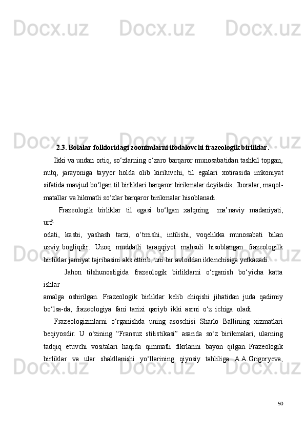 2.3. Bolalar folkloridagi zoonimlarni ifodalovchi frazeologik birliklar.
      Ikki va undan ortiq, so‘zlarning o‘zaro barqaror munosabatidan tashkil topgan,
nutq,   jarayoniga   tayyor   holda   olib   kiriluvchi,   til   egalari   xotirasida   imkoniyat
sifatida mavjud bo‘lgan til birliklari barqaror birikmalar deyiladi». Iboralar, maqol-
matallar va hikmatli so‘zlar barqaror birikmalar hisoblanadi. 
           Frazeologik    birliklar    til    egasi    bo‘lgan   xalqning   ma ’ naviy   madaniyati,
urf-
odati,     kasbi,     yashash     tarzi,     o‘tmishi,     intilishi,     voqelikka     munosabati     bilan
uzviy  bogliqdir.    Uzoq    muddatli    taraqqiyot     mahsuli    hisoblangan    frazeologilk
birliklar jamiyat tajribasini aks ettirib, uni bir avloddan ikkinchisiga yetkazadi.  
                Jahon     tilshunosligida     frazeologik     birliklarni     o‘rganish     bo‘yicha     katta
ishlar 
amalga  oshirilgan.  Frazeologik  birliklar  kelib  chiqishi  jihatidan  juda  qadimiy
bo‘lsa-da,  frazeologiya  fani  tarixi  qariyb  ikki  asrni  o‘z  ichiga  oladi.  
      Frazeologizmlarni  o‘rganishda  uning  asoschisi  Sharlo  Ballining  xizmatlari
beqiyosdir.  U  o‘zining  “Fransuz  stilistikasi”  asarida  so‘z  birikmalari,  ularning
tadqiq  etuvchi  vositalari  haqida  qimmatli  fikrlarini  bayon  qilgan. Frazeologik
birliklar     va     ular     shakllanishi     yo‘llarining     qiyosiy     tahliliga     A.A.Grigoryeva,
50