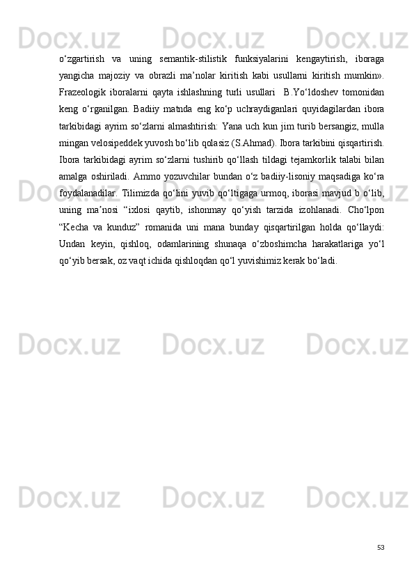 o‘zgartirish   va   uning   semantik-stilistik   funksiyalarini   kengaytirish,   iboraga
yangicha   majoziy   va   obrazli   ma’nolar   kiritish   kabi   usullarni   kiritish   mumkin».
Frazeologik   iboralarni   qayta   ishlashning   turli   usullari     B.Yo‘ldoshev   tomonidan
keng   o‘rganilgan.   Badiiy   matnda   eng   ko‘p   uchraydiganlari   quyidagilardan   ibora
tarkibidagi  ayrim so‘zlarni almashtirish:  Yana uch kun jim turib bersangiz, mulla
mingan velosipeddek yuvosh bo‘lib qolasiz (S.Ahmad). Ibora tarkibini qisqartirish.
Ibora   tarkibidagi   ayrim   so‘zlarni   tushirib   qo‘llash   tildagi   tejamkorlik   talabi   bilan
amalga  oshiriladi.  Ammo yozuvchilar   bundan  o‘z  badiiy-lisoniy  maqsadiga  ko‘ra
foydalanadilar.   Tilimizda   qo‘lini   yuvib   qo‘ltigaga   urmoq,   iborasi   mavjud   b   o‘lib,
uning   ma nosi   “ixlosi   qaytib,   ishonmay   qo‘yish   tarzida   izohlanadi.   Cho‘lponʼ
“Kecha   va   kunduz”   romanida   uni   mana   bunday   qisqartirilgan   holda   qo‘llaydi:
Undan   keyin,   qishloq,   odamlarining   shunaqa   o‘zboshimcha   harakatlariga   yo‘l
qo‘yib bersak, oz vaqt ichida qishloqdan qo‘l yuvishimiz kerak bo‘ladi. 
53 