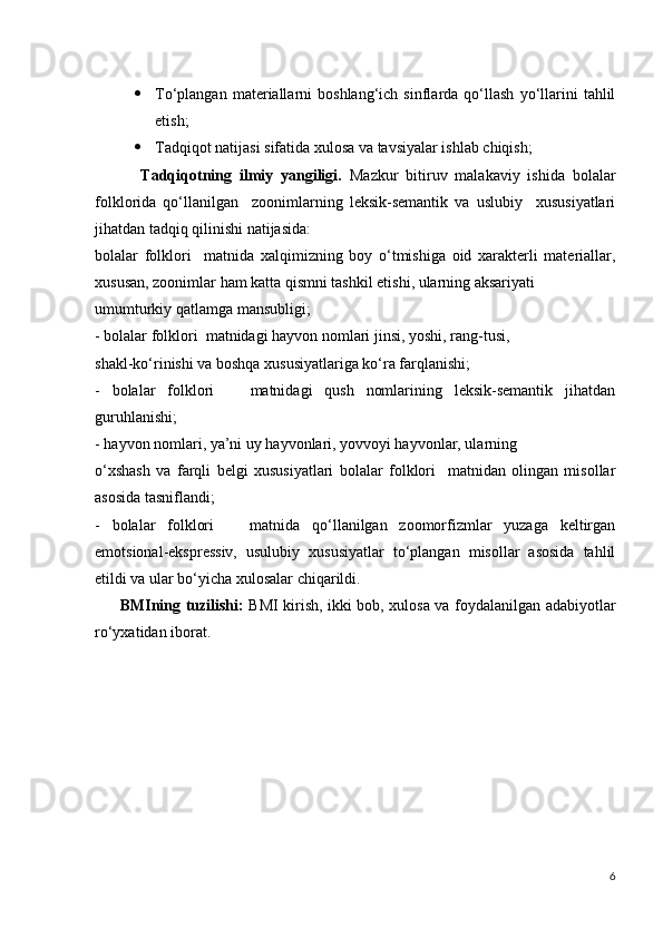  To‘plangan   materiallarni   boshlang‘ich   sinflarda   qo‘llash   yo‘llarini   tahlil
etish;
 Tadqiqot natijasi sifatida xulosa va tavsiyalar ishlab chiqish;
            Tadqiqotning   ilmiy   yangiligi.   Mazkur   bitiruv   malakaviy   ishida   bolalar
folklorida   qo‘llanilgan     zoonimlarning   leksik-semantik   va   uslubiy     xususiyatlari
jihatdan tadqiq qilinishi natijasida:
bolalar   folklori     matnida   xalqimizning   boy   o‘tmishiga   oid   xarakterli   materiallar,
xususan, zoonimlar ham katta qismni tashkil etishi, ularning aksariyati
umumturkiy qatlamga mansubligi;
- bolalar folklori  matnidagi hayvon nomlari jinsi, yoshi, rang-tusi,
shakl-ko‘rinishi va boshqa xususiyatlariga ko‘ra farqlanishi;
-   bolalar   folklori       matnidagi   qush   nomlarining   leksik-semantik   jihatdan
guruhlanishi;
- hayvon nomlari, ya’ni uy hayvonlari, yovvoyi hayvonlar, ularning
o‘xshash   va   farqli   belgi   xususiyatlari   bolalar   folklori     matnidan   olingan   misollar
asosida tasniflandi;
-   bolalar   folklori       matnida   qo‘llanilgan   zoomorfizmlar   yuzaga   keltirgan
emotsional-ekspressiv,   usulubiy   xususiyatlar   to‘plangan   misollar   asosida   tahlil
etildi va ular bo‘yicha xulosalar chiqarildi.
          BMIning tuzilishi:   BMI kirish, ikki bob, xulosa va foydalanilgan adabiyotlar
ro‘yxatidan iborat.    
6 