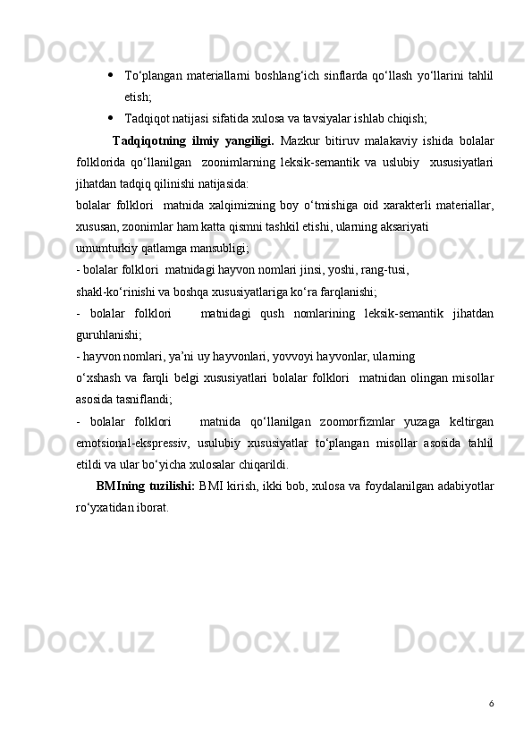  To‘plangan   materiallarni   boshlang‘ich   sinflarda   qo‘llash   yo‘llarini   tahlil
etish;
 Tadqiqot natijasi sifatida xulosa va tavsiyalar ishlab chiqish;
            Tadqiqotning   ilmiy   yangiligi.   Mazkur   bitiruv   malakaviy   ishida   bolalar
folklorida   qo‘llanilgan     zoonimlarning   leksik-semantik   va   uslubiy     xususiyatlari
jihatdan tadqiq qilinishi natijasida:
bolalar   folklori     matnida   xalqimizning   boy   o‘tmishiga   oid   xarakterli   materiallar,
xususan, zoonimlar ham katta qismni tashkil etishi, ularning aksariyati
umumturkiy qatlamga mansubligi;
- bolalar folklori  matnidagi hayvon nomlari jinsi, yoshi, rang-tusi,
shakl-ko‘rinishi va boshqa xususiyatlariga ko‘ra farqlanishi;
-   bolalar   folklori       matnidagi   qush   nomlarining   leksik-semantik   jihatdan
guruhlanishi;
- hayvon nomlari, ya’ni uy hayvonlari, yovvoyi hayvonlar, ularning
o‘xshash   va   farqli   belgi   xususiyatlari   bolalar   folklori     matnidan   olingan   misollar
asosida tasniflandi;
-   bolalar   folklori       matnida   qo‘llanilgan   zoomorfizmlar   yuzaga   keltirgan
emotsional-ekspressiv,   usulubiy   xususiyatlar   to‘plangan   misollar   asosida   tahlil
etildi va ular bo‘yicha xulosalar chiqarildi.
          BMIning tuzilishi:   BMI kirish, ikki bob, xulosa va foydalanilgan adabiyotlar
ro‘yxatidan iborat.    
6