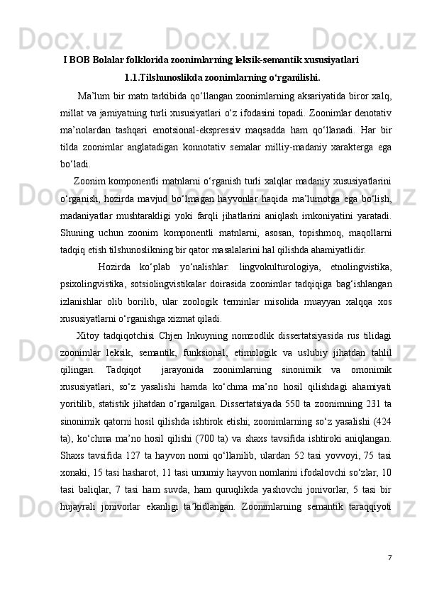  I BOB Bolalar folklorida zoonimlarning leksik-semantik xususiyatlari 
                          1.1.Tilshunoslikda zoonimlarning o‘rganilishi.
          Ma’lum   bir  matn  tarkibida  qo‘llangan   zoonimlarning  aksariyatida   biror   xalq,
millat  va jamiyatning turli xususiyatlari  o‘z ifodasini  topadi. Zoonimlar  denotativ
ma’nolardan   tashqari   emotsional-ekspressiv   maqsadda   ham   qo‘llanadi.   Har   bir
tilda   zoonimlar   anglatadigan   konnotativ   semalar   milliy-madaniy   xarakterga   ega
bo‘ladi.
       Zoonim  komponentli matnlarni o‘rganish turli xalqlar  madaniy xususiyatlarini
o‘rganish,   hozirda   mavjud   bo‘lmagan   hayvonlar   haqida   ma’lumotga   ega   bo‘lish,
madaniyatlar   mushtarakligi   yoki   farqli   jihatlarini   aniqlash   imkoniyatini   yaratadi.
Shuning   uchun   zoonim   komponentli   matnlarni,   asosan,   topishmoq,   maqollarni
tadqiq etish tilshunoslikning bir qator masalalarini hal qilishda ahamiyatlidir. 
        Hozirda   ko‘plab   yo‘nalishlar:   lingvokulturologiya,   etnolingvistika,
psixolingvistika,   sotsiolingvistikalar   doirasida   zoonimlar   tadqiqiga   bag‘ishlangan
izlanishlar   olib   borilib,   ular   zoologik   terminlar   misolida   muayyan   xalqqa   xos
xususiyatlarni o‘rganishga xizmat qiladi. 
        Xitoy   tadqiqotchisi   Chjen   Inkuyning   nomzodlik   dissertatsiyasida   rus   tilidagi
zoonimlar   leksik,   semantik,   funksional,   etimologik   va   uslubiy   jihatdan   tahlil
qilingan.   Tadqiqot     jarayonida   zoonimlarning   sinonimik   va   omonimik
xususiyatlari,   so‘z   yasalishi   hamda   ko‘chma   ma’no   hosil   qilishdagi   ahamiyati
yoritilib,   statistik   jihatdan   o‘rganilgan.   Dissertatsiyada   550   ta   zoonimning   231   ta
sinonimik qatorni  hosil qilishda ishtirok etishi; zoonimlarning so‘z yasalishi  (424
ta),   ko‘chma   ma’no   hosil   qilishi   (700   ta)   va   shaxs   tavsifida   ishtiroki   aniqlangan.
Shaxs   tavsifida   127   ta   hayvon   nomi   qo‘llanilib,   ulardan   52   tasi   yovvoyi,   75   tasi
xonaki, 15 tasi hasharot, 11 tasi umumiy hayvon nomlarini ifodalovchi so‘zlar, 10
tasi   baliqlar,   7   tasi   ham   suvda,   ham   quruqlikda   yashovchi   jonivorlar,   5   tasi   bir
hujayrali   jonivorlar   ekanligi   ta’kidlangan.   Zoonimlarning   semantik   taraqqiyoti
7 