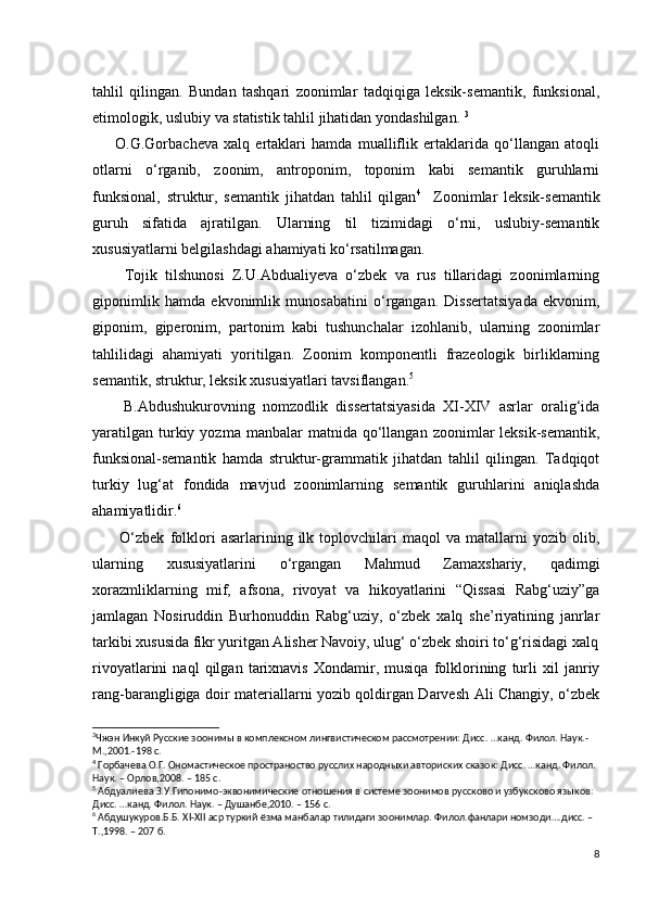 tahlil   qilingan.   Bundan   tashqari   zoonimlar   tadqiqiga   leksik-semantik,   funksional,
etimologik, uslubiy va statistik tahlil jihatidan yondashilgan.  3
        O.G.Gorbacheva   xalq   ertaklari   hamda   mualliflik   ertaklarida   qo‘llangan   atoqli
otlarni   o‘rganib,   zoonim,   antroponim,   toponim   kabi   semantik   guruhlarni
funksional,   struktur,   semantik   jihatdan   tahlil   qilgan 4
    Zoonimlar   leksik-semantik
guruh   sifatida   ajratilgan.   Ularning   til   tizimidagi   o‘rni,   uslubiy-semantik
xususiyatlarni belgilashdagi ahamiyati ko‘rsatilmagan. 
        Tojik   tilshunosi   Z.U.Abdualiyeva   o‘zbek   va   rus   tillaridagi   zoonimlarning
giponimlik   hamda   ekvonimlik   munosabatini   o‘rgangan.   Dissertatsiyada   ekvonim,
giponim,   giperonim,   partonim   kabi   tushunchalar   izohlanib,   ularning   zoonimlar
tahlilidagi   ahamiyati   yoritilgan.   Zoonim   komponentli   frazeologik   birliklarning
semantik, struktur, leksik xususiyatlari tavsiflangan. 5
        B.Abdushukurovning   nomzodlik   dissertatsiyasida   XI-XIV   asrlar   oralig‘ida
yaratilgan   turkiy  yozma  manbalar  matnida  qo‘llangan  zoonimlar   leksik-semantik,
funksional-semantik   hamda   struktur-grammatik   jihatdan   tahlil   qilingan.   Tadqiqot
turkiy   lug‘at   fondida   mavjud   zoonimlarning   semantik   guruhlarini   aniqlashda
ahamiyatlidir. 6
          O‘zbek   folklori   asarlarining   ilk   toplovchilari   maqol   va   matallarni   yozib   olib,
ularning   xususiyatlarini   o‘rgangan   Mahmud   Zamaxshariy,   qadimgi
xorazmliklarning   mif,   afsona,   rivoyat   va   hikoyatlarini   “Qissasi   Rabg‘uziy”ga
jamlagan   Nosiruddin   Burhonuddin   Rabg‘uziy,   o‘zbek   xalq   she’riyatining   janrlar
tarkibi xususida fikr yuritgan Alisher Navoiy, ulug‘ o‘zbek shoiri to‘g‘risidagi xalq
rivoyatlarini   naql   qilgan   tarixnavis   Xondamir,   musiqa   folklorining   turli   xil   janriy
rang-barangligiga doir materiallarni yozib qoldirgan Darvesh Ali Changiy, o‘zbek
3
Чжэн Инкуй Русские зоонимы в комплексном лингвистическом рассмотрении: Дисс. …канд. Филол. Наук.- 
М.,2001.-198 с.
4
 Горбачева О.Г. Ономастическое пространоство русслих народныхи авториских сказок: Дисс. …канд. Филол. 
Наук. – Орлов,2008. – 185 с.
5
 Абдуалиева З.У.Гипонимо-эквонимические отношения в системе зоонимов руссково и узбуксково языков: 
Дисс. …канд. Филол. Наук. – Душанбе,2010. – 156 с.
6
 Абдушукуров.Б.Б. Х I - XII  аср туркий ёзма манбалар тилидаги зоонимлар. Филол.фанлари номзоди….дисс. – 
Т.,1998. – 207 б.
8 