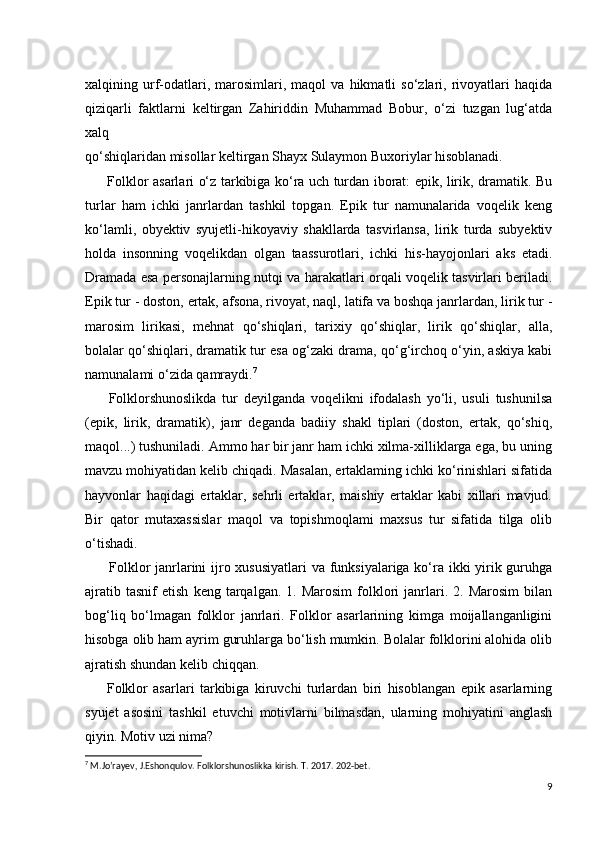 xalqining  urf-odatlari,  marosimlari,  maqol   va  hikmatli   so‘zlari,   rivoyatlari   haqida
qiziqarli   faktlarni   keltirgan   Zahiriddin   Muhammad   Bobur,   o‘zi   tuzgan   lug‘atda
xalq
qo‘shiqlaridan misollar keltirgan Shayx Sulaymon Buxoriylar hisoblanadi.   
         Folklor asarlari o‘z tarkibiga ko‘ra uch turdan iborat: epik, lirik, dramatik. Bu
turlar   ham   ichki   janrlardan   tashkil   topgan.   Epik   tur   namunalarida   voqelik   keng
ko‘lamli,   obyektiv   syujetli-hikoyaviy   shakllarda   tasvirlansa,   lirik   turda   subyektiv
holda   insonning   voqelikdan   olgan   taassurotlari,   ichki   his-hayojonlari   aks   etadi.
Dramada esa personajlarning nutqi va harakatlari orqali voqelik tasvirlari beriladi.
Epik tur - doston, ertak, afsona, rivoyat, naql, latifa va boshqa janrlardan, lirik tur -
marosim   lirikasi,   mehnat   qo‘shiqlari,   tarixiy   qo‘shiqlar,   lirik   qo‘shiqlar,   alla,
bolalar qo‘shiqlari, dramatik tur esa og‘zaki drama, qo‘g‘irchoq o‘yin, askiya kabi
namunalami o‘zida qamraydi. 7
        Folklorshunoslikda   tur   deyilganda   voqelikni   ifodalash   yo‘li,   usuli   tushunilsa
(epik,   lirik,   dramatik),   janr   deganda   badiiy   shakl   tiplari   (doston,   ertak,   qo‘shiq,
maqol...) tushuniladi. Ammo har bir janr ham ichki xilma-xilliklarga ega, bu uning
mavzu mohiyatidan kelib chiqadi. Masalan, ertaklaming ichki ko‘rinishlari sifatida
hayvonlar   haqidagi   ertaklar,   sehrli   ertaklar,   maishiy   ertaklar   kabi   xillari   mavjud.
Bir   qator   mutaxassislar   maqol   va   topishmoqlami   maxsus   tur   sifatida   tilga   olib
o‘tishadi.
         Folklor  janrlarini  ijro xususiyatlari  va funksiyalariga ko‘ra ikki  yirik guruhga
ajratib   tasnif   etish   keng  tarqalgan.   1.  Marosim   folklori   janrlari.  2.   Marosim   bilan
bog‘liq   bo‘lmagan   folklor   janrlari.   Folklor   asarlarining   kimga   moijallanganligini
hisobga olib ham ayrim guruhlarga bo‘lish mumkin. Bolalar folklorini alohida olib
ajratish shundan kelib chiqqan.
        Folklor   asarlari   tarkibiga   kiruvchi   turlardan   biri   hisoblangan   epik   asarlarning
syujet   asosini   tashkil   etuvchi   motivlarni   bilmasdan,   ularning   mohiyatini   anglash
qiyin. Motiv uzi nima?
7
  M . Jo ’ rayev ,  J . Eshonqulov .  Folklorshunoslikka   kirish .  T . 2017. 202- bet .
9 