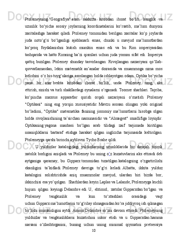 Ptolemeyning   "Geografiya"   asari   sakkizta   kitobdan   iborat   bo ‘ lib,   kenglik   va
uzunlik   bo ‘ yicha   asosiy   joylarning   koordinatalarini   ko ‘ rsatib,   ma’lum   dunyoni
xaritalashga   harakat   qiladi.   Ptolemey   tomonidan   berilgan   xaritalar   ko ‘ p   joylarda
juda   noto ‘ g ‘ ri   bo ‘ lganligi   ajablanarli   emas,   chunki   u   mavjud   ma’lumotlardan
ko ‘ proq   foydalanishni   kutish   mumkin   emas   edi   va   bu   Rim   imperiyasidan
tashqarida va hatto Rimning ba’zi  qismlari uchun juda yomon sifat  edi. Imperiya
qattiq   buzilgan.   Ptolemey   shunday   tasvirlangan:   Rivojlangan   nazariyani   qo ‘ llab-
quvvatlamasdan,   lekin   matematik   an’analar   doirasida   va   muammoga   nima   mos
kelishini o ‘ z his-tuyg ‘ ulariga asoslangan holda   ishlayotgan odam. Optika   bo ‘ yicha
yana   bir   asar   beshta   kitobdan   iborat   bo ‘ lib,   unda   Ptolemey   rang,   aks
ettirish,   sinishi   va turli shakllardagi oynalarni o ‘ rganadi.   Toomer sharhlari. Tajriba,
ko ‘ pincha   maxsus   apparatlar   qurish   orqali   nazariyani   o ‘ rnatish   Ptolemey
"Optikasi"   ning   eng   yorqin   xususiyatidir.   Mavzu   asosan   olingan   yoki   original
bo ‘ ladimi,   "Optika"   matematika   fanining   jismoniy   ma’lumotlarni   hisobga   olgan
holda   rivojlanishining   ta’sirchan   namunasidir   va   "Almagest"   muallifiga   loyiqdir.
Optikaning   yagona   manbasi   bo ‘ lgan   arab   tilidagi   zaif   tarjimada   kiritilgan
noaniqliklarni   bartaraf   etishga   harakat   qilgan   inglizcha   tarjimasida   keltirilgan.
Ptolemeyga qarshi birinchi ayblovni   Tycho Brahe   qildi.  
U   yulduzlar   katalogidagi   yulduzlarning   uzunliklarida   bir   darajali   tizimli
xatolik borligini aniqladi  va Ptolemey bu uning o ‘ z kuzatuvlarini aks ettiradi deb
aytganiga   qaramay,   bu   Gipparx   tomonidan   tuzatilgan   katalogning   o ‘ zgartirilishi
ekanligini   ta’kidladi.   Ptolemey   davriga   to ‘ g ‘ ri   keladi.   Albatta,   ikkita   yulduz
katalogini   solishtirishda   aniq   muammolar   mavjud,   ulardan   biri   bizda   bor,
ikkinchisi esa yo ‘ qolgan.  Sharhlardan keyin  Laplas   va   Lalande , Ptolemeyga kuchli
hujum   qilgan   keyingi   Delambre   edi.   U,   ehtimol,   xatolar   Gipparxdan   bo ‘ lgan   va
Ptolemey   tengkunlik   va   kun   to ‘ xtashlari   orasidagi   vaqt
uchun   Gipparx   ma’lumotlarini to ‘ g ‘ rilay olmaganidan ko ‘ ra jiddiyroq ish qilmagan
bo ‘ lishi mumkinligini aytdi.   Ammo   Delambre   so ‘ zni davom ettiradi.  Ptolemeyning
yulduzlar   va   tengkunliklarni   kuzatishini   inkor   etish   va   u   Gipparxdan   hamma
narsani   o ‘ zlashtirganini,   buning   uchun   uning   minimal   qiymatini   pretsessiya
10 