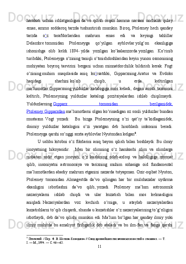 harakati   uchun   ishlatganligini   da’vo   qilish   orqali   hamma   narsani   unchalik   qulay
emas, ammo soddaroq tarzda tushuntirish mumkin.   Biroq, Ptolemey hech qanday
tarzda   o ‘ z   tarafdorlaridan   mahrum   emas   edi   va   keyingi   tahlillar
Delambre   tomonidan   Ptolemeyga   qo ‘ yilgan   ayblovlar   yolg ‘ on   ekanligiga
ishonishga   olib   keldi.   1894-   yilda   yozilgan   ko ‘ kalamzorda   yozilgan.   Ko ‘ rinib
turibdiki, Ptolemeyga o ‘ zining taniqli o ‘ tmishdoshlaridan keyin yunon osmonining
mohiyatan   boyroq   tasvirini   bergani   uchun   minnatdorchilik   bildirish   kerak.   Fogt
o ‘ zining   muhim   maqolasida     aniq   ko ‘ rsatdiki,   Gipparxning   Aratus   va   Evdoks
haqidagi   sharhini   ko ‘ rib   chiqib,   u   erda   keltirilgan
ma’lumotlar   Gipparxning   yulduzlar   katalogiga   mos   keladi,   degan   asosli   taxminni
keltirib,   Ptolemeyning   yulduzlar   katalogi   pozitsiyalardan   ishlab   chiqilmaydi.
Yulduzlarning   Gipparx   tomonidan   berilganidek,
Ptolemey        Gipparxdan      ma’lumotlarni olgan ko ‘ rinadigan oz sonli yulduzlar bundan
mustasno.   Vogt   yozadi:     Bu   bizga   Ptolemeyning   o ‘ zi   qat’iy   ta’kidlaganidek,
doimiy   yulduzlar   katalogini   o ‘ zi   yaratgan   deb   hisoblash   imkonini   beradi.
Ptolemeyga qarshi so ‘ nggi soxta ayblovlar Nyutondan   kelgan 8
.  
U   ushbu   kitobni   o ‘ z   fikrlarini   aniq   bayon   qilish   bilan   boshlaydi :   Bu   ilmiy
jinoyatning   hikoyasidir .     Men   bir   olimning   o ‘ z   hamkasbi   olim   va   olimlarga
nisbatan   sodir   etgan   jinoyati,   o ‘ z   kasbining   odob-axloqi   va   halolligiga   xiyonat
qilib,   insoniyatni   astronomiya   va   tarixning   muhim   sohasiga   oid   fundamental
ma’lumotlardan abadiy mahrum etganini nazarda tutyapman. Oxir-oqibat Nyuton,
Ptolemey   tomonidan   Almagestda   da’vo   qilingan   har   bir   mulohazalar   uydirma
ekanligini   isbotlashni   da’vo   qilib,   yozadi.   Ptolemey   ma’lum   astronomik
nazariyalarni   ishlab   chiqdi   va   ular   kuzatish   bilan   mos   kelmasligini
aniqladi.   Nazariyalardan   voz   kechish   o ‘ rniga,   u   ataylab   nazariyalardan
kuzatishlarni to ‘ qib chiqardi, shunda u kuzatishlar o ‘ z nazariyalarining to ‘ g ‘ riligini
isbotlaydi,   deb  da’vo   qilishi   mumkin  edi.   Ma’lum   bo ‘ lgan  har   qanday  ilmiy   yoki
ilmiy   muhitda   bu   amaliyot   firibgarlik   deb   ataladi   va   bu   ilm-fan   va   fanga   qarshi
8
  Птолемей. / Пер. Ф.   В.   Шелова-Коведяева // Свод древнейших письменных известий о славянах.   — Т. 
I.   —   М., 1994.   — С. 46—62.
11 