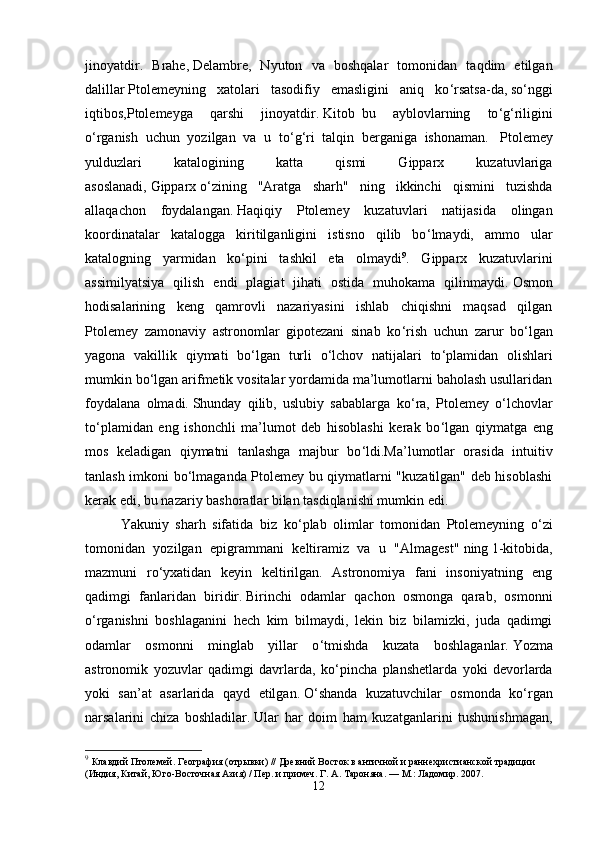 jinoyatdir.   Brahe ,   Delambre ,   Nyuton   va   boshqalar   tomonidan   taqdim   etilgan
dalillar   Ptolemeyning   xatolari   tasodifiy   emasligini   aniq   ko ‘ rsatsa-da,   so ‘ nggi
iqtibos,Ptolemeyga   qarshi   jinoyatdir.   Kitob     bu   ayblovlarning   to ‘ g ‘ riligini
o ‘ rganish   uchun   yozilgan   va   u   to ‘ g ‘ ri   talqin   berganiga   ishonaman.     Ptolemey
yulduzlari   katalogining   katta   qismi   Gipparx   kuzatuvlariga
asoslanadi,   Gipparx   o ‘ zining   "Aratga   sharh"   ning   ikkinchi   qismini   tuzishda
allaqachon   foydalangan.   Haqiqiy   Ptolemey   kuzatuvlari   natijasida   olingan
koordinatalar   katalogga   kiritilganligini   istisno   qilib   bo ‘ lmaydi,   ammo   ular
katalogning   yarmidan   ko ‘ pini   tashkil   eta   olmaydi 9
.   Gipparx   kuzatuvlarini
assimilyatsiya   qilish   endi   plagiat   jihati   ostida   muhokama   qilinmaydi.   Osmon
hodisalarining   keng   qamrovli   nazariyasini   ishlab   chiqishni   maqsad   qilgan
Ptolemey   zamonaviy   astronomlar   gipotezani   sinab   ko ‘ rish   uchun   zarur   bo ‘ lgan
yagona   vakillik   qiymati   bo ‘ lgan   turli   o ‘ lchov   natijalari   to ‘ plamidan   olishlari
mumkin bo ‘ lgan arifmetik vositalar yordamida ma’lumotlarni baholash usullaridan
foydalana   olmadi.   Shunday   qilib,   uslubiy   sabablarga   ko ‘ ra,   Ptolemey   o ‘ lchovlar
to ‘ plamidan   eng   ishonchli   ma’lumot   deb   hisoblashi   kerak   bo ‘ lgan   qiymatga   eng
mos   keladigan   qiymatni   tanlashga   majbur   bo ‘ ldi.Ma’lumotlar   orasida   intuitiv
tanlash imkoni bo ‘ lmaganda Ptolemey bu qiymatlarni "kuzatilgan" deb hisoblashi
kerak edi, bu nazariy bashoratlar bilan tasdiqlanishi mumkin edi. 
Yakuniy   sharh   sifatida   biz   ko ‘ plab   olimlar   tomonidan   Ptolemeyning   o ‘ zi
tomonidan   yozilgan   epigrammani   keltiramiz   va   u   "Almagest"   ning   1-kitobida,
mazmuni   ro ‘ yxatidan   keyin   keltirilgan.   Astronomiya   fani   insoniyatning   eng
qadimgi   fanlaridan   biridir.   Birinchi   odamlar   qachon   osmonga   qarab,   osmonni
o ‘ rganishni   boshlaganini   hech   kim   bilmaydi,   lekin   biz   bilamizki,   juda   qadimgi
odamlar   osmonni   minglab   yillar   o ‘ tmishda   kuzata   boshlaganlar.   Yozma
astronomik   yozuvlar   qadimgi   davrlarda,   ko ‘ pincha   planshetlarda   yoki   devorlarda
yoki   san’at   asarlarida   qayd   etilgan.   O ‘ shanda   kuzatuvchilar   osmonda   ko ‘ rgan
narsalarini   chiza   boshladilar.   Ular   har   doim   ham   kuzatganlarini   tushunishmagan,
9
  Клавдий Птолемей. География (отрывки) // Древний Восток в античной и раннехристианской традиции 
(Индия, Китай, Юго-Восточная Азия) / Пер. и примеч. Г .   А .   Тароняна .   —   М .:  Ладомир . 2007.  
12 