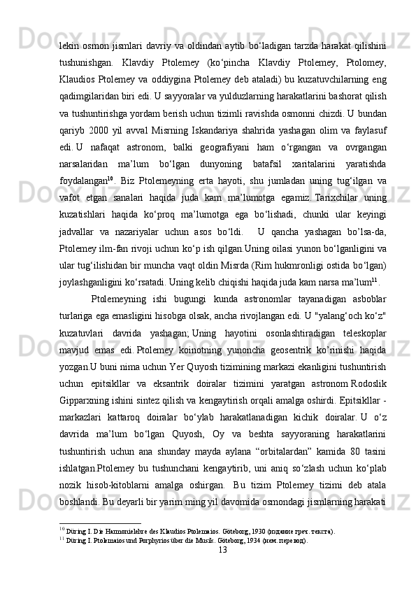 lekin   osmon   jismlari   davriy   va   oldindan   aytib   bo ‘ ladigan   tarzda   harakat   qilishini
tushunishgan.   Klavdiy   Ptolemey   (ko ‘ pincha   Klavdiy   Ptolemey,   Ptolomey,
Klaudios  Ptolemey va  oddiygin a   Ptolemey  deb  ataladi)  bu  kuzatuvchilarning eng
qadimgilaridan biri edi.   U sayyoralar va yulduzlarning harakatlarini bashorat qilish
va tushuntirishga yordam berish uchun tizimli ravishda osmonni chizdi.   U bundan
qariyb   2000   yil   avval   Misrning   Iskandariya   shahrida   yashagan   olim   va   faylasuf
edi.   U   nafaqat   astronom,   balki   geografiyani   ham   o ‘ rgangan   va   ovrgangan
narsalaridan   ma’lum   bo ‘ lgan   dunyoning   batafsil   xaritalarini   yaratishda
foydalangan 10
.   Biz   Ptolemeyning   erta   hayoti,   shu   jumladan   uning   tug ‘ ilgan   va
vafot   etgan   sanalari   haqida   juda   kam   ma’lumotga   egamiz.   Tarixchilar   uning
kuzatishlari   haqida   ko ‘ proq   ma’lumotga   ega   bo ‘ lishadi,   chunki   ular   keyingi
jadvallar   va   nazariyalar   uchun   asos   bo ‘ ldi.       U   qancha   yashagan   bo’lsa-da,
Ptolemey ilm-fan rivoji uchun ko ‘ p ish qilgan.Uning oilasi yunon bo ‘ lganligini va
ular tug ‘ ilishidan bir muncha vaqt oldin Misrda (Rim hukmronligi ostida bo ‘ lgan)
joylashganligini ko ‘ rsatadi.   Uning kelib chiqishi haqida juda kam narsa ma’lum 11
.  
  Ptolemeyning   ishi   bugungi   kunda   astronomlar   tayanadigan   asboblar
turlariga ega emasligini hisobga olsak, ancha rivojlangan edi.   U "yalang ‘ och ko ‘ z"
kuzatuvlari   davrida   yashagan;   Uning   hayotini   osonlashtiradigan   teleskoplar
mavjud   emas   edi.   Ptolemey   koinotning   yunoncha   geosentrik   ko’rinishi   haqida
yozgan.U buni   nima uchun Yer Quyosh tizimining markazi ekanligini tushuntirish
uchun   epitsikllar   va   eksantrik   doiralar   tizimini   yaratgan   astronom   Rodoslik
Gipparxning ishini sintez qilish va kengaytirish orqali amalga oshirdi.   Epitsikllar -
markazlari   kattaroq   doiralar   bo ‘ ylab   harakatlanadigan   kichik   doiralar.   U   o ‘ z
davrida   ma’lum   bo ‘ lgan   Quyosh,   Oy   va   beshta   sayyoraning   harakatlarini
tushuntirish   uchun   ana   shunday   mayda   aylana   “orbitalardan”   kamida   80   tasini
ishlatgan.Ptolemey   bu   tushunchani   kengaytirib,   uni   aniq   so ‘ zlash   uchun   ko ‘ plab
nozik   hisob-kitoblarni   amalga   oshirgan.     Bu   tizim   Ptolemey   tizimi   deb   atala
boshlandi.   Bu deyarli bir yarim ming yil davomida osmondagi jismlarning harakati
10
  Düring I.   Die Harmonielehre des Klaudios Ptolemaios.   Göteborg, 1930 ( издание   греч .  текста ).
11
  Düring I.   Ptolemaios und Porphyrios über die Musik.   Göteborg, 1934 (нем. перевод).
13 