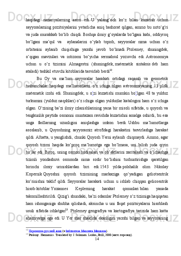 haqidagi   nazariyalarning   asosi   edi.   U   yalang ‘ och   ko ‘ z   bilan   kuzatish   uchun
sayyoralarning  pozitsiyalarini   yetarlicha  aniq   bashorat   qilgan,  ammo   bu  noto ‘ g ‘ ri
va juda murakkab bo ‘ lib chiqdi.   Boshqa ilmiy g ‘ oyalarda bo ‘ lgani kabi, oddiyroq
bo ‘ lgani   ma’qul   va     aylanalarini   o ‘ ylab   topish,   sayyoralar   nima   uchun   o ‘ z
orbitasini   aylanib   chiqishiga   yaxshi   javob   bo ‘ lmadi.   Ptolemey,   shuningdek,
o ‘ qigan   mavzulari   va   intizomi   bo ‘ yicha   sermahsul   yozuvchi   edi.   Astronomiya
uchun   u   o’z   tizimini   Almagestni   (shuningdek,   matematik   sintaksis   deb   ham
ataladi)   tashkil etuvchi kitoblarida tasvirlab berdi 12
.  
Bu   Oy   va   ma’lum   sayyoralar   harakati   ortidagi   raqamli   va   geometrik
tushunchalar   haqidagi   ma’lumotlarni   o’z   ichiga   olgan   astronomiyaning   13   jildli
matematik   izohi   edi.   Shuningdek,   u   o ‘ zi   kuzatishi   mumkin   bo ‘ lgan   48   ta   yulduz
turkumini (yulduz naqshlari)   o ‘ z ichiga olgan yulduzlar katalogini ham o ‘ z ichiga
olgan.   O ‘ zining   ba’zi   ilmiy   izlanishlarining   yana   bir   misoli   sifatida,   u   quyosh   va
tengkunlik paytida osmonni muntazam ravishda kuzatishni amalga oshirdi, bu esa
unga   fasllarning   uzunligini   aniqlashga   imkon   berdi.   Ushbu   ma’lumotlarga
asoslanib,   u   Quyoshning   sayyoramiz   atrofidagi   harakatini   tasvirlashga   harakat
qildi.   Albatta, u yanglishdi, chunki Quyosh Yerni aylanib chiqmaydi.   Ammo, agar
quyosh   tizimi   haqida   ko ‘ proq   ma’lumotga   ega   bo ‘ lmasa,   uni   bilish   juda   qiyin
bo ‘ lar  edi.   Biroq, uning osmon hodisalari  va ob’ektlarini xaritalash va o ‘ lchashga
tizimli   yondashuvi   osmonda   nima   sodir   bo ‘ lishini   tushuntirishga   qaratilgan
birinchi   ilmiy   urinishlardan   biri   edi.1543   yilda   polshalik   olim   Nikolay
Kopernik   Quyoshni   quyosh   tizimining   markaziga   qo ‘ yadigan   geliotsentrik
ko ‘ rinishni   taklif   qildi.   Sayyoralar   harakati   uchun   u   ishlab   chiqqan   geliosentrik
hisob-kitoblar   Yoxannes   Keplerning   harakat   qonunlari   bilan   yanada
takomillashtirildi.   Qizig ‘ i shundaki, ba’zi odamlar Ptolemey o ‘ z tizimiga haqiqatan
ham   ishonganiga   shubha   qilishadi,   aksincha   u   uni   faqat   pozitsiyalarni   hisoblash
usuli   sifatida   ishlatgan 13
.   Ptolemey   geografiya   va   kartografiya   tarixida   ham   katta
ahamiyatga ega  edi.   U Yer  shar  shaklida  ekanligini  yaxshi  bilgan va sayyoraning
12
  Перевод на русский язык   (в   библиотеке Максима Мошкова ).
13
  Ptolemy.   Harmonics.   Translated by J. Solomon. Leiden, Brill, 2000 ( англ .  перевод ).
14 