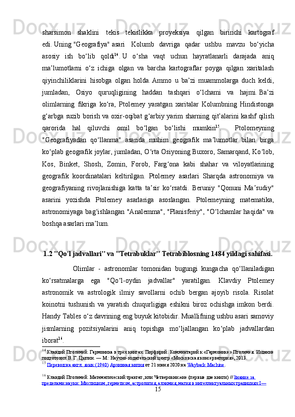 sharsimon   shaklini   tekis   tekislikka   proyeksiya   qilgan   birinchi   kartograf
edi.   Uning   "Geografiya"   asari     Kolumb   davriga   qadar   ushbu   mavzu   bo ‘ yicha
asosiy   ish   bo ‘ lib   qoldi 14
.   U   o ‘ sha   vaqt   uchun   hayratlanarli   darajada   aniq
ma’lumotlarni   o ‘ z   ichiga   olgan   va   barcha   kartograflar   poyga   qilgan   xaritalash
qiyinchiliklarini   hisobga   olgan   holda.   Ammo   u   ba’zi   muammolarga   duch   keldi,
jumladan,   Osiyo   quruqligining   haddan   tashqari   o ‘ lchami   va   hajmi.   Ba’zi
olimlarning   fikriga   ko ‘ ra,   Ptolemey   yaratgan   xaritalar   Kolumbning   Hindistonga
g ‘ arbga suzib borish va oxir-oqibat  g ‘ arbiy yarim sharning qit’alarini kashf  qilish
qarorida   hal   qiluvchi   omil   bo ‘ lgan   bo ‘ lishi   mumkin 15
.     Ptolomeyning
"Geografiyadan   qo llanma"   asarida   muhim   geografik   ma lumotlar   bilan   birgaʻ ʼ
ko plab geografik joylar, jumladan, O rta Osiyoning Buxoro, Samarqand, Ko lob,	
ʻ ʻ ʻ
Kos,   Binket,   Shosh,   Zomin,   Forob,   Farg ona   kabi   shahar   va   viloyatlarining	
ʻ
geografik   koordinatalari   keltirilgan.   Ptolemey   asarlari   Sharqda   astronomiya   va
geografiyaning   rivojlanishiga   katta   ta sir   ko rsatdi.   Beruniy   "Qonuni   Ma sudiy"	
ʼ ʻ ʼ
asarini   yozishda   Ptolemey   asarlariga   asoslangan.   Ptolemeyning   matematika,
astronomiyaga bag ishlangan  "Analemma", "Planisferiy", "O lchamlar haqida" va	
ʻ ʻ
boshqa asarlari ma lum. 
ʼ
1.2 "Qo ‘ l jadvallari" va "Tetrabuklar" Tetrabiblosning 1484 yildagi sahifasi. 
                Olimlar   -   astronomlar   tomonidan   bugungi   kungacha   qo ‘ llaniladigan
ko ‘ rsatmalarga   ega   "Qo ‘ l-oydin   jadvallar"   yaratilgan.   Klavdiy   Ptolemey
astronomik   va   astrologik   ilmiy   savollarni   ochib   bergan   ajoyib   risola.   Risolat
koinotni   tushunish   va   yaratish   chuqurligiga   eshikni   biroz   ochishga   imkon   berdi.
Handy Tables o ‘ z davrining eng buyuk kitobidir. Muallifning ushbu asari samoviy
jismlarning   pozitsiyalarini   aniq   topishga   mo ‘ ljallangan   ko ‘ plab   jadvallardan
iborat 16
. 
14
  Клавдий   Птолемей .  Гармоника в трёх книгах.   Порфирий. Комментарий к «Гармонике» Птолемея. Издание
подготовил В.   Г.   Цыпин.   —   М.: Научно-издательский центр «Московская консерватория», 2013.  
15
  Перевод на англ. язык (1940)   Архивная копия   от 21 июня 2020 на   Wayback Machine .
16
  Клавдий Птолемей.   Математический трактат, или Четверокнижие (первые две книги)   //   Знание за 
пределами науки: Мистицизм, герметизм, астрология, алхимия, магия в интеллектуальных традициях I—
15 