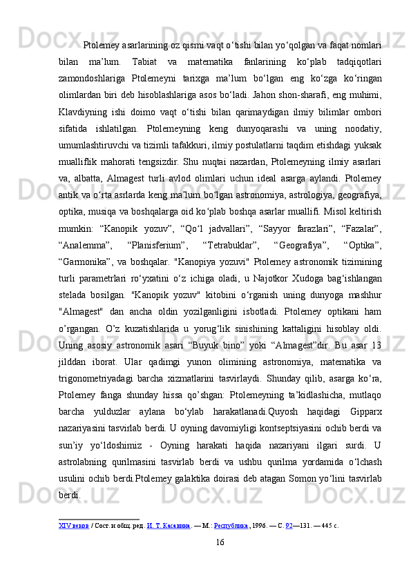 Ptolemey asarlarining oz qismi vaqt o ‘ tishi bilan yo ‘ qolgan va faqat nomlari
bilan   ma’lum.   Tabiat   va   matematika   fanlarining   ko ‘ plab   tadqiqotlari
zamondoshlariga   Ptolemeyni   tarixga   ma’lum   bo ‘ lgan   eng   ko ‘ zga   ko ‘ ringan
olimlardan biri deb hisoblashlariga asos bo ‘ ladi. Jahon shon-sharafi, eng muhimi,
Klavdiyning   ishi   doimo   vaqt   o ‘ tishi   bilan   qarimaydigan   ilmiy   bilimlar   ombori
sifatida   ishlatilgan.   Ptolemeyning   keng   dunyoqarashi   va   uning   noodatiy,
umumlashtiruvchi va tizimli tafakkuri, ilmiy postulatlarni taqdim etishdagi yuksak
mualliflik   mahorati   tengsizdir.   Shu   nuqtai   nazardan,   Ptolemeyning   ilmiy   asarlari
va,   albatta,   Almagest   turli   avlod   olimlari   uchun   ideal   asarga   aylandi.   Ptolemey
antik va o rta asrlarda keng ma lum bo lgan astronomiya, astrologiya, geografiya,ʻ ʼ ʻ
optika, musiqa va boshqalarga oid ko plab boshqa asarlar muallifi. Misol keltirish	
ʻ
mumkin:   “Kanopik   yozuv”,   “Qo l   jadvallari”,   “Sayyor   farazlari”,   “Fazalar”,	
ʻ
“Analemma”,   “Planisferium”,   “Tetrabuklar”,   “Geografiya”,   “Optika”,
“Garmonika”,   va   boshqalar.   "Kanopiya   yozuvi"   Ptolemey   astronomik   tizimining
turli   parametrlari   ro ‘ yxatini   o ‘ z   ichiga   oladi,   u   Najotkor   Xudoga   bag ‘ ishlangan
stelada   bosilgan.   "Kanopik   yozuv"   kitobini   o ‘ rganish   uning   dunyoga   mashhur
"Almagest"   dan   ancha   oldin   yozilganligini   isbotladi.   Ptolemey   optikani   ham
o’rgangan.   O’z   kuzatishlarida   u   yorug ‘ lik   sinishining   kattaligini   hisoblay   oldi.
Uning   asosiy   astronomik   asari   “Buyuk   bino”   yoki   “Almagest”dir.   Bu   asar   13
jilddan   iborat.   Ular   qadimgi   yunon   olimining   astronomiya,   matematika   va
trigonometriyadagi   barcha   xizmatlarini   tasvirlaydi.   Shunday   qilib,   asarga   ko ‘ ra,
Ptolemey   fanga   shunday   hissa   qo’shgan:   Ptolemeyning   ta’kidlashicha,   mutlaqo
barcha   yulduzlar   aylana   bo ‘ ylab   harakatlanadi.Quyosh   haqidagi   Gipparx
nazariyasini tasvirlab berdi. U oyning davomiyligi kontseptsiyasini ochib berdi va
sun’iy   yo ‘ ldoshimiz   -   Oyning   harakati   haqida   nazariyani   ilgari   surdi.   U
astrolabning   qurilmasini   tasvirlab   berdi   va   ushbu   qurilma   yordamida   o ‘ lchash
usulini ochib berdi.Ptolemey galaktika doirasi  deb atagan Somon yo ‘ lini tasvirlab
berdi. 
XIV веков   / Сост. и общ. ред.   И. Т. Касавина .   —   М.:   Республика , 1996.   — С.   92 —131.   — 445   с.  
16 