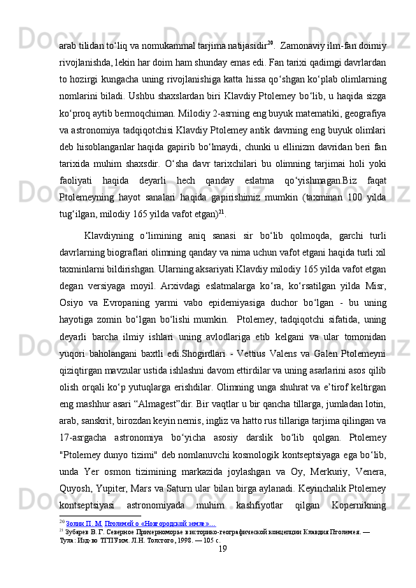 arab tilidan to ‘ liq va nomukammal tarjima natijasidir 20
.  Zamonaviy ilm-fan doimiy
rivojlanishda, lekin har doim ham shunday emas edi. Fan tarixi qadimgi davrlardan
to hozirgi kungacha uning rivojlanishiga katta hissa qo ‘ shgan ko ‘ plab olimlarning
nomlarini biladi. Ushbu shaxslardan biri Klavdiy Ptolemey bo ‘ lib, u haqida sizga
ko ‘ proq aytib bermoqchiman. Milodiy 2-asrning eng buyuk matematiki, geografiya
va astronomiya tadqiqotchisi Klavdiy Ptolemey antik davrning eng buyuk olimlari
deb hisoblanganlar  haqida gapirib bo ‘ lmaydi, chunki u ellinizm davridan beri fan
tarixida   muhim   shaxsdir.   O ‘ sha   davr   tarixchilari   bu   olimning   tarjimai   holi   yoki
faoliyati   haqida   deyarli   hech   qanday   eslatma   qo ‘ yishmagan.Biz   faqat
Ptolemeyning   hayot   sanalari   haqida   gapirishimiz   mumkin   (taxminan   100   yilda
tug ‘ ilgan, milodiy 165 yilda vafot etgan) 21
. 
Klavdiyning   o ‘ limining   aniq   sanasi   sir   bo ‘ lib   qolmoqda,   garchi   turli
davrlarning biograflari olimning qanday va nima uchun vafot etgani haqida turli xil
taxminlarni bildirishgan. Ularning aksariyati Klavdiy milodiy 165 yilda vafot etgan
degan   versiyaga   moyil.   Arxivdagi   eslatmalarga   ko ‘ ra,   ko ‘ rsatilgan   yilda   Misr,
Osiyo   va   Evropaning   yarmi   vabo   epidemiyasiga   duchor   bo ‘ lgan   -   bu   uning
hayotiga   zomin   bo ‘ lgan   bo ‘ lishi   mumkin.     Ptolemey,   tadqiqotchi   sifatida,   uning
deyarli   barcha   ilmiy   ishlari   uning   avlodlariga   etib   kelgani   va   ular   tomonidan
yuqori   baholangani   baxtli   edi.Shogirdlari   -   Vettius   Valens   va   Galen   Ptolemeyni
qiziqtirgan mavzular ustida ishlashni davom ettirdilar va uning asarlarini asos qilib
olish orqali ko ‘ p yutuqlarga erishdilar. Olimning unga shuhrat va e’tirof keltirgan
eng mashhur asari “Almagest”dir. Bir vaqtlar u bir qancha tillarga, jumladan lotin,
arab, sanskrit, birozdan keyin nemis, ingliz va hatto rus tillariga tarjima qilingan va
17-asrgacha   astronomiya   bo yicha   asosiy   darslik   bo lib   qolgan.   Ptolemeyʻ ʻ
"Ptolemey dunyo tizimi" deb nomlanuvchi kosmologik kontseptsiyaga ega bo ‘ lib,
unda   Yer   osmon   tizimining   markazida   joylashgan   va   Oy,   Merkuriy,   Venera,
Quyosh, Yupiter, Mars va Saturn ular bilan birga aylanadi. Keyinchalik Ptolemey
kontseptsiyasi   astronomiyada   muhim   kashfiyotlar   qilgan   Kopernikning
20
  Золин        П.        М.      Птолемей о «Новгородской земле»…
21
 Зубарев В. Г.   Северное Причерноморье в историко-географической концепции Клавдия Птолемея.   — 
Тула: Изд-во ТГПУ им. Л . Н .  Толстого , 1998.   — 105   с .
19 