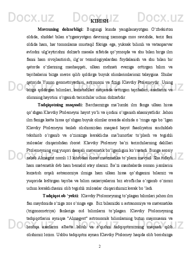 KIRISH
Mavzuning   dolzarbligi:   Bugungi   kunda   yangilanayotgan   O‘zbekiston
oldida,   shiddat   bilan   o ‘ zgarayotgan   davrning   zamonga   mos   ravishda,   tarix   fani
oldida   ham,   har   tomonlama   mustaqil   fikriga   ega,   yuksak   bilimli   va   vatanparvar
avlodni   ulg ‘a ytirishni   dolzarb   masala   sifatida   qo‘ymoqda   va   shu   bilan   birga   ilm
fanni   ham   rivojlantirish,   ilg‘or   texnologiyalardan   foydalanish   va   shu   bilan   bir
qatorda   o‘zlarining   mashaqqati,   ulkan   mehnati   evaziga   orttirgan   bilim   va
tajribalarini   bizga   meros   qilib   qoldirga   buyuk   olimlarimlarimiz   talaygina.   Shular
qatorida   Yunon  geometriyachisi,  astronomi  va  fizigi   Klavdiy  Ptolemeydir.   Uning
bizga   qoldirgan   bilimlari,   kuzatishlari   natijasida   orttirgan   tajribalari,   asarlarini   va
olimning hayotini o‘rganish tarixchilar uchun dolzarbdir. 
Tadqiqotning   maqsadi:   Barchamizga   ma’lumki   ilm   fanga   ulkan   hissa
qo ‘ shgan Klavdiy Ptolemeyni  hayot yo‘li va ijodini o ‘ rganish ahamiyatlidir. Jahon
ilm faniga katta hissa qo‘shgan buyuk olimlar orasida alohida o ‘ringa ega bo ‘lgan
Klavdiy   Ptolemeyni   tanlab   olishimizdan   maqsad   hayot   faaoliyatini   sinchiklab
tekshirib   o ‘ rganib   va   o‘zimizga   keraklicha   ma’lumotlar   to ‘ plash   va   tegishli
xulosalar   chiqarishdan   iborat.   Klavdiy   Ptolemey   ba’zi   tarixchilarning   dalillari
Ptolemeyning eng yuqori darajali matematik bo‘lganligini ko ‘ rsatadi. Bunga asosiy
sabab  Almagest   nomli 13 kitobdan iborat matematika to ‘ plami mavjud. Shu tufayli
ham matematik deb ham bemalol atay olamiz. Ba’zi manbalarda osmon jismlarini
kuzatish   orqali   astranomiya   ilmiga   ham   ulkan   hissa   qo ‘ shganini   bilamiz   va
yuqorida   keltirgan   tajriba   va   bilim   nazariyalarini   biz   atroflicha   o ‘ rganib   o ‘ zimiz
uchun keraklichasini olib tegishli xulosalar chiqarishimiz kerak bo ‘ladi.
    Tadqiqot ob ‘yekti:   Klavdiy Ptolomeyning to ‘ plagan bilimlari j ahon ilm
fan maydonida o ziga xos o ringa ega.  Biz bilamizki u astranomiya va matematikaʻ ʻ
(trigonometriya)   fanlariga   oid   bilimlarni   to ‘ plagan.   Klavdiy   Ptolomeyning
tadqiqotlarini   ayniqsa   "Almagest"   astronomik   bilimlarning   butun   majmuasini   va
boshqa   asarlarini   albatta   bilish   va   o qishni   tadqiqotimizning   maqsadi   qilib	
ʻ
olishimiz lozim. Ushbu tadqiqotni aynan Klavdiy Ptolomey haqida olib borishizga
2 