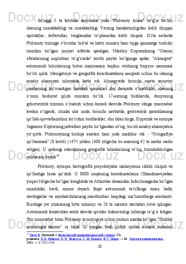 So ‘ nggi   5   ta   kitobda   sayyoralar   yoki   "Ptolemey   tizimi"   to ‘ g ‘ ri   bo ‘ lib,
ularning   murakkabligi   va   murakkabligi   Yerning   harakatsizligidan   kelib   chiqqan
epitsikllar,   deferentlar,   tenglamalar   to ‘ plamidan   kelib   chiqadi.   O’rta   asrlarda
Ptolemey  tizimiga  e’tirozlar  bid’at  va hatto monarx ham  tojga qimmatga tushishi
mumkin   bo ‘ lgan   jinoyat   sifatida   qaralgan.   Nikolay   Kopernikning   "Osmon
sferalarining   inqiloblari   to ‘ g ‘ risida"   kitobi   paydo   bo ‘ lgunga   qadar,   "Almagest"
astronomik   bilimlarning   butun   majmuasini   taqdim   etishning   beqiyos   namunasi
bo ‘ lib   qoldi.   Navigatsiya   va   geografik   koordinatalarni   aniqlash   uchun   bu   ishning
amaliy   ahamiyati   nihoyatda   katta   edi.   Almagestda   birinchi   marta   samoviy
jismlarning   ko ‘ rinadigan   harakati   qonunlari   shu   darajada   o ‘ rnatildiki,   ularning
o ‘ rnini   bashorat   qilish   mumkin   bo ‘ ldi.   17-asrning   boshlarida,   dunyoning
geliotsentrik   tizimini   o ‘ rnatish   uchun   kurash   davrida   Ptolemey   ishiga   munosabat
keskin   o ‘ zgardi,   chunki   ular   unda,   birinchi   navbatda,   geotsentrik   qarashlarning
qo ‘ llab-quvvatlanishini ko ‘ rishni boshladilar; shu bilan birga, Kopernik va ayniqsa
Iogannes Keplerning jadvallari paydo bo ‘ lgandan so ‘ ng, bu ish amaliy ahamiyatini
yo ‘ qotdi.   Ptolemeyning   boshqa   asarlari   ham   juda   mashhur   edi   -   "Geografiya
qo ‘ llanmasi" (8 kitob)  (1475 yildan 1600 yilgacha bu asarning 42 ta nashri nashr
etilgan).   U   qadimgi   odamlarning   geografik   bilimlarining   to ‘ liq,   tizimlashtirilgan
xulosasini beradi 27
. 
Ptolemey,   ayniqsa,   kartografik   proyeksiyalar   nazariyasini   ishlab   chiqish   va
qo ‘ llashga   hissa   qo ‘ shdi.   U   8000   nuqtaning   koordinatalarini   (Skandinaviyadan
yuqori Nilgacha bo ‘ lgan kenglikda va Atlantika okeanidan Indochinagacha bo ‘ lgan
uzunlikda)   berdi,   ammo   deyarli   faqat   astronomik   ta’riflarga   emas,   balki
savdogarlar   va   sayohatchilarning   marshrutlari   haqidagi   ma’lumotlarga   asoslanib.
Risolaga   yer   yuzasining   bitta   umumiy   va   26   ta   maxsus   xaritalari   ilova   qilingan.
Astronomik kuzatishlar  antik  davrda  qirollar   hukmronligi  yillariga to ‘ g ‘ ri   kelgan.
Shu munosabat bilan Ptolemey xronologiya uchun muhim manba bo ‘ lgan "Shohlar
xronologik   kanoni"   ni   tuzdi.   U   yozgan   besh   jildlik   optika   risolasi   butunlay
27
  Хютт В.   Птолемей   //   Философский энциклопедический словарь   / Гл. 
редакция:   Л.        И.        Ильичёв    ,   П.        Н.        Федосеев    ,   С.        М.        Ковалёв    ,   В.        Г.        Панов    .   —   М.:   Советская энциклопедия , 
1983.   —   С. 552—553.
28 