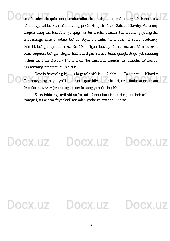 sabab   olim   haqida   aniq   malumotlar   to ‘ plash,   aniq   xulosalarga   kelishni   o‘z
oldimizga ushbu kurs ishimizning predmeti  qilib oldik. Sababi Klavdiy Ptolomey
haqida   aniq   ma’lumotlar   yo‘qligi   va   bir   necha   olimlar   tomonidan   quyidagicha
xulosalarga   kelishi   sabab   bo ‘ ldi.   Ayrim   olimlar   tomonidan   Klavdiy   Ptolemey
Misrlik bo‘lgan ayrimlari esa Rimlik bo ‘ lgan, boshqa olimlar esa asli Misrlik lekin
Rim fuqorosi bo‘lgan degan fikrlarni ilgari surishi bizni qiziqtirib qo ‘ ydi shuning
uchun   ham   biz   Klavdiy   Ptolemeyni   Tarjimai   holi   haqida   ma’lumotlar   to‘plashni
ishimizning predmeti qilib oldik.
Davriy(xronologik)   chegaralanishi:   Ushbu   Taqqiqot   Klavdiy
Ptolomeyning   hayot yo ‘ li, unda orttirgan bilimi, tajribalari, turli fanlarga qo ‘ shgan
hissalarini davriy (xronologik) tarzda keng yoritib chiqdik.
Kurs ishi ning tuzilishi va hajmi :  Ushbu kurs ishi kirish, ikki bob to ‘ rt 
paragrif, xulosa va foydalanilgan adabiyotlar ro ‘ yxatidan iborat.
3 