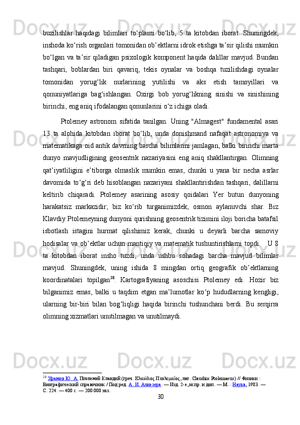 buzilishlar   haqidagi   bilimlari   to ‘ plami   bo ‘ lib,   5   ta   kitobdan   iborat.   Shuningdek,
inshoda ko ‘ rish organlari tomonidan ob’ektlarni idrok etishga ta’sir qilishi mumkin
bo ‘ lgan va ta’sir qiladigan psixologik komponent  haqida dalillar mavjud. Bundan
tashqari,   boblardan   biri   qavariq,   tekis   oynalar   va   boshqa   tuzilishdagi   oynalar
tomonidan   yorug ‘ lik   nurlarining   yutilishi   va   aks   etish   tamoyillari   va
qonuniyatlariga   bag ‘ ishlangan.   Oxirgi   bob   yorug ‘ likning   sinishi   va   sinishining
birinchi, eng aniq ifodalangan qonunlarini o ‘ z ichiga oladi.
Ptolemey   astronom   sifatida   tanilgan.   Uning   "Almagest"   fundamental   asari
13   ta   alohida   kitobdan   iborat   bo ‘ lib,   unda   donishmand   nafaqat   astronomiya   va
matematikaga oid antik davrning barcha bilimlarini jamlagan, balki birinchi marta
dunyo   mavjudligining   geosentrik   nazariyasini   eng   aniq   shakllantirgan.   Olimning
qat’iyatliligini   e’tiborga   olmaslik   mumkin   emas,   chunki   u   yana   bir   necha   asrlar
davomida   to ‘ g ‘ ri   deb   hisoblangan   nazariyani   shakllantirishdan   tashqari,   dalillarni
keltirib   chiqaradi.   Ptolemey   asarining   asosiy   qoidalari   Yer   butun   dunyoning
harakatsiz   markazidir;   biz   ko ‘ rib   turganimizdek,   osmon   aylanuvchi   shar.   Biz
Klavdiy Ptolemeyning dunyoni qurishning geosentrik tizimini iloji boricha batafsil
isbotlash   istagini   hurmat   qilishimiz   kerak,   chunki   u   deyarli   barcha   samoviy
hodisalar va ob’ektlar uchun mantiqiy va matematik tushuntirishlarni topdi.     U 8
ta   kitobdan   iborat   insho   tuzdi,   unda   ushbu   sohadagi   barcha   mavjud   bilimlar
mavjud.   Shuningdek,   uning   ishida   8   mingdan   ortiq   geografik   ob’ektlarning
koordinatalari   topilgan 28
.   Kartografiyaning   asoschisi   Ptolemey   edi.   Hozir   biz
bilganimiz   emas,   balki   u   taqdim   etgan   ma’lumotlar   ko ‘ p   hududlarning   kengligi,
ularning   bir-biri   bilan   bog ‘ liqligi   haqida   birinchi   tushunchani   berdi.   Bu   serqirra
olimning xizmatlari unutilmagan va unutilmaydi. 
28
  Храмов Ю. А.   Птолемей Клавдий (греч. Κλαύδιος Πτολεμα ος, лат. Claudius Ptolemaeus)ῖ   // Физики   : 
Биографический справочник   / Под ред.   А. И. Ахиезера .   — Изд. 2-е, испр. и доп.   —   М.   :   Наука , 1983.   — 
С.   224.   — 400   с.   —   200   000 экз.
30 