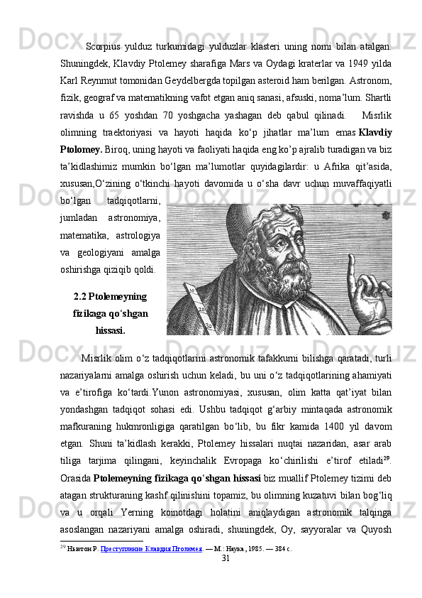 Scorpius   yulduz   turkumidagi   yulduzlar   klasteri   uning   nomi   bilan   atalgan.
Shuningdek, Klavdiy Ptolemey sharafiga Mars va Oydagi kraterlar va 1949 yilda
Karl Reynmut tomonidan Geydelbergda topilgan asteroid ham berilgan. Astronom,
fizik, geograf va matematikning vafot etgan aniq sanasi, afsuski, noma’lum. Shartli
ravishda   u   65   yoshdan   70   yoshgacha   yashagan   deb   qabul   qilinadi.       Misrlik
olimning   traektoriyasi   va   hayoti   haqida   ko ‘ p   jihatlar   ma’lum   emas   Klavdiy
Ptolomey.   Biroq, uning hayoti va faoliyati haqida eng ko’p ajralib turadigan va biz
ta’kidlashimiz   mumkin   bo ‘ lgan   ma’lumotlar   quyidagilardir:   u   Afrika   qit’asida,
xususan,O ‘ zining   o ‘ tkinchi   hayoti   davomida   u   o ‘ sha   davr   uchun   muvaffaqiyatli
bo ‘ lgan   tadqiqotlarni,
jumladan   astronomiya,
matematika,   astrologiya
va   geologiyani   amalga
oshirishga qiziqib qoldi. 
2.2 Ptolemeyning
fizikaga qo ‘ shgan
hissasi.
            Misrlik   olim   o ‘ z  tadqiqotlarini   astronomik   tafakkurni   bilishga   qaratadi,   turli
nazariyalarni amalga oshirish uchun keladi, bu uni o ‘ z tadqiqotlarining ahamiyati
va   e’tirofiga   ko ‘ tardi.Yunon   astronomiyasi,   xususan,   olim   katta   qat’iyat   bilan
yondashgan   tadqiqot   sohasi   edi.   Ushbu   tadqiqot   g ‘ arbiy   mintaqada   astronomik
mafkuraning   hukmronligiga   qaratilgan   bo ‘ lib,   bu   fikr   kamida   1400   yil   davom
etgan.   Shuni   ta’kidlash   kerakki,   Ptolemey   hissalari   nuqtai   nazaridan,   asar   arab
tiliga   tarjima   qilingani,   keyinchalik   Evropaga   ko ‘ chirilishi   e’tirof   etiladi 29
.
Orasida   Ptolemeyning fizikaga qo ‘ shgan hissasi   biz muallif Ptolemey tizimi deb
atagan strukturaning kashf qilinishini topamiz, bu olimning kuzatuvi bilan bog ‘ liq
va   u   orqali   Yerning   koinotdagi   holatini   aniqlaydigan   astronomik   talqinga
asoslangan   nazariyani   amalga   oshiradi,   shuningdek,   Oy,   sayyoralar   va   Quyosh
29
  Ньютон Р.   Преступление Клавдия Птолемея .   —   М.: Наука, 1985.   — 384   с.
31 