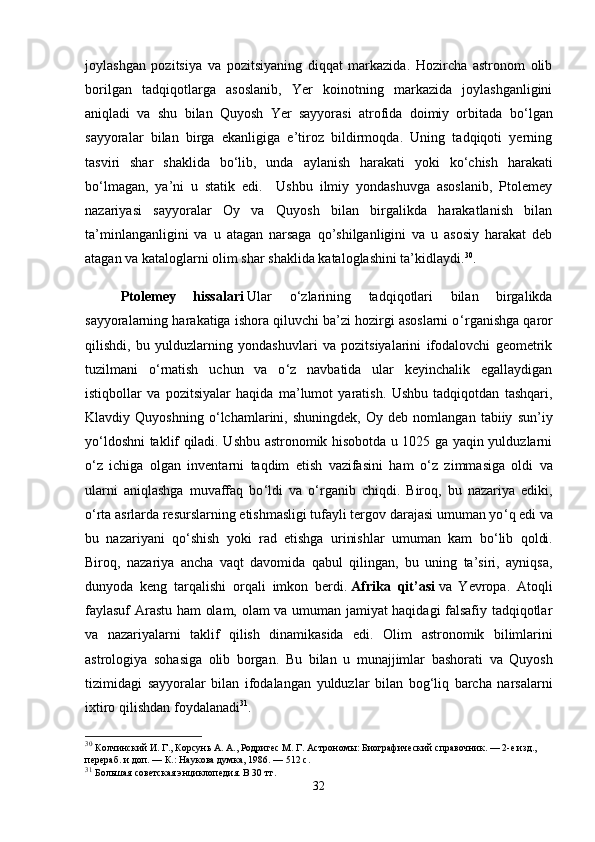 joylashgan   pozitsiya   va   pozitsiyaning   diqqat   markazida.   Hozircha   astronom   olib
borilgan   tadqiqotlarga   asoslanib,   Yer   koinotning   markazida   joylashganligini
aniqladi   va   shu   bilan   Quyosh   Yer   sayyorasi   atrofida   doimiy   orbitada   bo ‘ lgan
sayyoralar   bilan   birga   ekanligiga   e’tiroz   bildirmoqda.   Uning   tadqiqoti   yerning
tasviri   shar   shaklida   bo ‘ lib,   unda   aylanish   harakati   yoki   ko ‘ chish   harakati
bo ‘ lmagan,   ya’ni   u   statik   edi.     Ushbu   ilmiy   yondashuvga   asoslanib,   Ptolemey
nazariyasi   sayyoralar   Oy   va   Quyosh   bilan   birgalikda   harakatlanish   bilan
ta’minlanganligini   va   u   atagan   narsaga   qo’shilganligini   va   u   asosiy   harakat   deb
atagan va kataloglarni olim shar shaklida kataloglashini ta’kidlaydi. 30
. 
Ptolemey   hissalari   Ular   o ‘ zlarining   tadqiqotlari   bilan   birgalikda
sayyoralarning harakatiga ishora qiluvchi ba’zi hozirgi asoslarni o ‘ rganishga qaror
qilishdi,   bu   yulduzlarning   yondashuvlari   va   pozitsiyalarini   ifodalovchi   geometrik
tuzilmani   o ‘ rnatish   uchun   va   o ‘ z   navbatida   ular   keyinchalik   egallaydigan
istiqbollar   va   pozitsiyalar   haqida   ma’lumot   yaratish.   Ushbu   tadqiqotdan   tashqari,
Klavdiy   Quyoshning   o ‘ lchamlarini,   shuningdek,   Oy   deb   nomlangan   tabiiy   sun’iy
yo ‘ ldoshni taklif qiladi. Ushbu astronomik hisobotda u 1025 ga yaqin yulduzlarni
o ‘ z   ichiga   olgan   inventarni   taqdim   etish   vazifasini   ham   o ‘ z   zimmasiga   oldi   va
ularni   aniqlashga   muvaffaq   bo ‘ ldi   va   o ‘ rganib   chiqdi.   Biroq,   bu   nazariya   ediki,
o ‘ rta asrlarda resurslarning etishmasligi tufayli tergov darajasi umuman yo ‘ q edi va
bu   nazariyani   qo ‘ shish   yoki   rad   etishga   urinishlar   umuman   kam   bo ‘ lib   qoldi.
Biroq,   nazariya   ancha   vaqt   davomida   qabul   qilingan,   bu   uning   ta’siri,   ayniqsa,
dunyoda   keng   tarqalishi   orqali   imkon   berdi.   Afrika   qit’asi   va   Yevropa.   Atoqli
faylasuf Arastu ham olam, olam va umuman jamiyat haqidagi falsafiy tadqiqotlar
va   nazariyalarni   taklif   qilish   dinamikasida   edi.   Olim   astronomik   bilimlarini
astrologiya   sohasiga   olib   borgan .   Bu   bilan   u   munajjimlar   bashorati   va   Quyosh
tizimidagi   sayyoralar   bilan   ifodalangan   yulduzlar   bilan   bog ‘ liq   barcha   narsalarni
ixtiro   qilishdan   foydalanadi 31
. 
30
  Колчинский И. Г., Корсунь А. А., Родригес М. Г.   Астрономы: Биографический справочник. — 2-е изд., 
перераб. и доп.   —   К.: Наукова думка, 1986.   — 512   с.
31
  Большая советская энциклопедия. В 30 тт.
32 