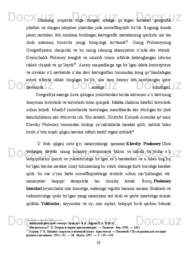 Olimning   yuqorida   tilga   olingan   sohaga   qo ‘ shgan   hissalari   geografik
jihatlari   va   olingan   natijalari   jihatidan   juda   muvaffaqiyatli   bo ’ ldi .   Bugungi   kunda
jahon   xaritalari   deb   nomlana   boshlagan   kartografik   xaritalarning   qurilishi   uni   tan
olish   imkonini   beruvchi   yangi   bosqichga   ko ‘ taradi 32
.   Uning   Ptolemeyning
Geografiyasini   chaqirishi   va   bu   uning   ishining   ahamiyatini   o ‘ zida   aks   ettiradi.
Keyinchalik   Ptolemey   kenglik   va   uzunlik   tizimi   sifatida   kataloglangan   ixtironi
ishlab chiqadi va qo ‘ llaydi 33
. Asosiy  maqsadlarga ega bo’lgan ikkita kontseptsiya
va ilovalar o ‘ z navbatida o ‘ sha davr kartograflari tomonidan keng qo ‘ llaniladigan
asbob   sifatida   ishlab   chiqilgan   bo ‘ lib,   ular   ham   doimiy   deb   hisoblangan   qator
davomida   amalga   oshirilgan.
        Geografiya asariga ilova qilingan yozuvlaridan birida astronom o ‘ z davrining
dunyosini tasvirlash va tasvirlash bilan qiziqadi. Makka shahrini batafsil tasvirlash
uchun   keladi.   Muallif   yozuvlarida   tasvirlagan   masofalarda   aks   ettirilgan   ko ‘ plab
kamchiliklarni aks ettiruvchi ish. Shu sababli, Xristofor Kolumb Amerika qit’asini
Klavdiy   Ptolemey   tomonidan   boshqa   yo ‘ nalishlarda   harakat   qilib,   xatolik   bilan
bosib o ‘ tish orqali qilgan xaritasi tufayli kashf etgani aytiladi 34
. 
U   fosh   qilgan   noto ‘ g ‘ ri   nazariyalarga   qaramay   Klavdiy   Ptolomey   Olim
yashagan   davrda   uning   umumiy   astronomiya   bilimi   yo nalishi   bo yicha   o zʻ ʻ ʻ
tadqiqotlarini   qurish   va   yuksaltirishga   bo lgan   sa y-harakatlari   va   u   bilan   bog liq	
ʻ ʼ ʻ
bo lgan barcha narsalar ilmiy bilimlarning bu sehrli olamiga kirib borishga harakat	
ʻ
qildi,   bu   esa   o zini   katta   muvaffaqiyatlarga   erishish   uchun   mo ljallangan   edi.	
ʻ ʻ
nazariyalar   haqiqat   darajasida   tan   olinishi   kerak.   Biroq,   Ptolemey
hissalari   keyinchalik ular koinotga, makonga tegishli hamma narsani ifodalash va
tushuntirishga qodir bo ‘ lgan yangi nazariyani rad etish va qayta yaratishga xizmat
qildilar .   Yulduzlar ,   sayyoralar   va   oy,   oxir   oqibat,   tadqiqot   hech   qachon   behuda
32
 Энциклопедический словарь. Брокгауз Ф.А., Ефрон И.А. В 86 тт
33
  Матвиевская Г. П.   Очерки истории тригонометрии.   — Ташкент: Фан, 1990.   — 160   с.
34
  Куртик Г. Е.   Понятие скорости в античной науке: Аристотель — Птолемей   // Исследования по истории 
физики и механики. 1991—92.   —   М.: Наука, 1997.   — С.   219—248.
33 