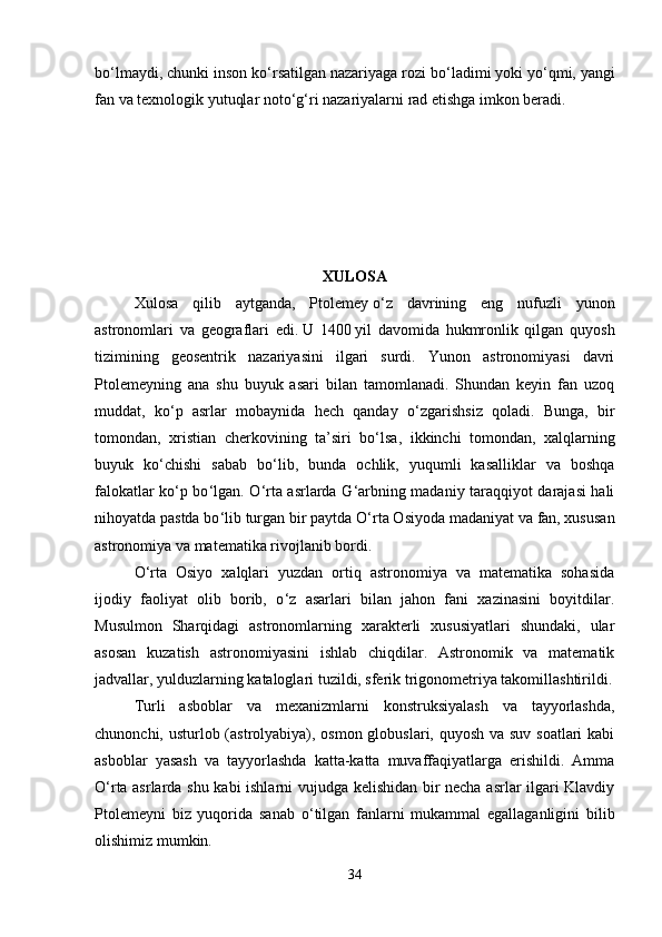 bo ‘ lmaydi, chunki inson ko ‘ rsatilgan nazariyaga rozi bo ‘ ladimi yoki yo ‘ qmi, yangi
fan va texnologik yutuqlar noto ‘ g ‘ ri nazariyalarni rad etishga imkon beradi. 
XULOSA
Xulosa   qilib   aytganda,   Ptolemey   o ‘ z   davrining   eng   nufuzli   yunon
astronomlari   va   geograflari   edi.   U   1400   yil   davomida   hukmronlik   qilgan   quyosh
tizimining   geosentrik   nazariyasini   ilgari   surdi.   Yunon   astronomiyasi   davri
Ptolemeyning   ana   shu   buyuk   asari   bilan   tamomlanadi.   Shundan   keyin   fan   uzoq
muddat,   ko ‘ p   asrlar   mobaynida   hech   qanday   o ‘ zgarishsiz   qoladi.   Bunga,   bir
tomondan,   xristian   cherkovining   ta’siri   bo ‘ lsa,   ikkinchi   tomondan,   xalqlarning
buyuk   ko ‘ chishi   sabab   bo ‘ lib,   bunda   ochlik,   yuqumli   kasalliklar   va   boshqa
falokatlar ko ‘ p bo ‘ lgan. O ‘ rta asrlarda G ‘ arbning madaniy taraqqiyot darajasi hali
nihoyatda pastda bo ‘ lib turgan bir paytda O ‘ rta Osiyoda madaniyat va fan, xususan
astronomiya va matematika rivojlanib bordi. 
O ‘ rta   Osiyo   xalqlari   yuzdan   ortiq   astronomiya   va   matematika   sohasida
ijodiy   faoliyat   olib   borib,   o ‘ z   asarlari   bilan   jahon   fani   xazinasini   boyitdilar.
Musulmon   Sharqidagi   astronomlarning   xarakterli   xususiyatlari   shundaki,   ular
asosan   kuzatish   astronomiyasini   ishlab   chiqdilar.   Astronomik   va   matematik
jadvallar, yulduzlarning kataloglari tuzildi, sferik trigonometriya takomillashtirildi.
Turli   asboblar   va   mexanizmlarni   konstruksiyalash   va   tayyorlashda,
chunonchi, usturlob (astrolyabiya), osmon globuslari, quyosh va suv soatlari  kabi
asboblar   yasash   va   tayyorlashda   katta-katta   muvaffaqiyatlarga   erishildi.   Amma
O ‘ rta asrlarda shu kabi ishlarni vujudga kelishidan bir necha asrlar ilgari Klavdiy
Ptolemeyni   biz   yuqorida   sanab   o ‘ tilgan   fanlarni   mukammal   egallaganligini   bilib
olishimiz mumkin. 
34 