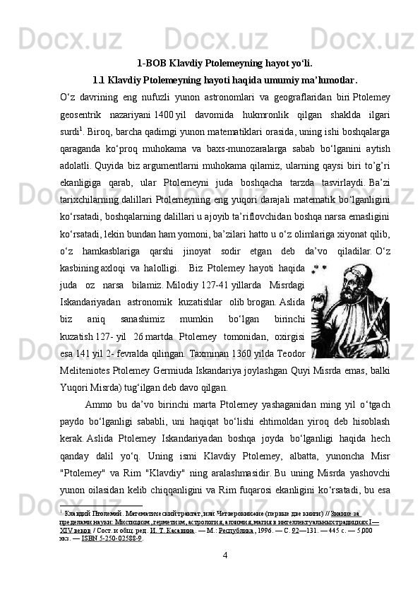 1-BOB Klavdiy Ptolemeyning hayot yo‘li.
1.1 Klavdiy Ptolemeyning hayoti haqida umumiy ma’lumotlar.
O ‘ z   davrining   eng   nufuzli   yunon   astronomlari   va   geograflaridan   biri   Ptolemey
geosentrik   nazariyani   1400   yil   davomida   hukmronlik   qilgan   shaklda   ilgari
surdi 1
.   Biroq, barcha qadimgi yunon matematiklari orasida, uning ishi boshqalarga
qaraganda   ko‘proq   muhokama   va   baxs-munozaralarga   sabab   bo ‘ lganini   aytish
adolatli.   Quyida   biz   argumentlarni   muhokama   qilamiz,   ularning   qaysi   biri   to’g’ri
ekanligiga   qarab,   ular   Ptolemeyni   juda   boshqacha   tarzda   tasvirlaydi.   Ba’zi
tarixchilarning dalillari Ptolemeyning eng yuqori  darajali matematik bo ‘ lganligini
ko ‘ rsatadi, boshqalarning dalillari u ajoyib ta’riflovchidan boshqa narsa emasligini
ko ‘ rsatadi, lekin bundan ham yomoni, ba’zilari hatto u o ‘ z olimlariga xiyonat qilib,
o ‘ z   hamkasblariga   qarshi   jinoyat   sodir   etgan   deb   da’vo   qiladilar.   O ‘ z
kasbining   axloqi   va   halolligi.     Biz   Ptolemey   hayoti   haqida
juda   oz   narsa   bilamiz.   Milodiy   127-41   yillarda   Misrdagi
Iskandariyadan   astronomik   kuzatishlar   olib   brogan.   Aslida
biz   aniq   sanashimiz   mumkin   bo ‘ lgan   birinchi
kuzatish   127-   yil   26   martda   Ptolemey   tomonidan,   oxirgisi
esa   141 yil   2-   fevralda qilingan.   Taxminan 1360 yilda Teodor
Meliteniotes Ptolemey Germiuda   Iskandariya joylashgan Quyi Misrda emas, balki
Yuqori Misrda)   tug ‘ ilgan deb   davo qilgan. 
Ammo   bu   da’vo   birinchi   marta   Ptolemey   yashaganidan   ming   yil   o ‘ tgach
paydo   bo ‘ lganligi   sababli,   uni   haqiqat   bo ‘ lishi   ehtimoldan   yiroq   deb   hisoblash
kerak.   Aslida   Ptolemey   Iskandariyadan   boshqa   joyda   bo ‘ lganligi   haqida   hech
qanday   dalil   yo ‘ q.   Uning   ismi   Klavdiy   Ptolemey,   albatta,   yunoncha   Misr
"Ptolemey"   va   Rim   "Klavdiy"   ning   aralashmasidir.   Bu   uning   Misrda   yashovchi
yunon oilasidan  kelib  chiqqanligini  va  Rim   fuqarosi   ekanligini  ko ‘ rsatadi,  bu esa
1
  Клавдий Птолемей.   Математический трактат, или Четверокнижие (первые две книги)   //   Знание за 
пределами науки: Мистицизм, герметизм, астрология, алхимия, магия в интеллектуальных традициях I—
XIV веков   / Сост. и общ. ред.   И. Т. Касавина .   —   М.:   Республика , 1996.   — С.   92 —131.   — 445   с.   —   5,000 
экз.   —   ISBN 5-250-02588-9 .
4 