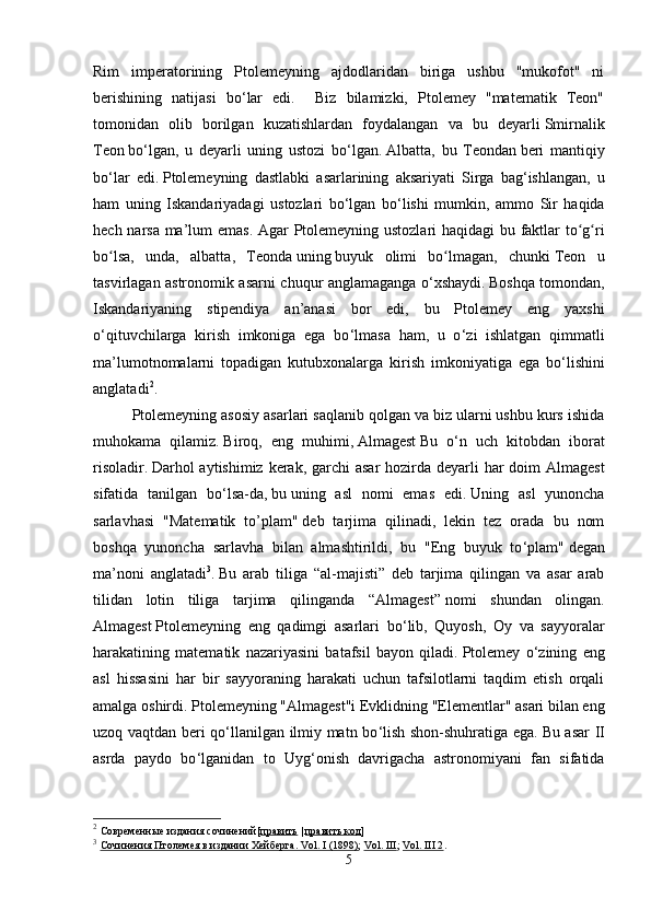 Rim   imperatorining   Ptolemeyning   ajdodlaridan   biriga   ushbu   "mukofot"   ni
berishining   natijasi   bo ‘ lar   edi.     Biz   bilamizki,   Ptolemey   "matematik   Teon"
tomonidan   olib   borilgan   kuzatishlardan   foydalangan   va   bu   deyarli   Smirnalik
Teon   bo ‘ lgan,   u   deyarli   uning   ustozi   bo ‘ lgan.   Albatta ,   bu   Teondan   beri   mantiqiy
bo ‘ lar   edi .   Ptolemeyning   dastlabki   asarlarining   aksariyati   Sirga   bag ‘ ishlangan ,   u
ham   uning   Iskandariyadagi   ustozlari   bo ‘ lgan   bo ‘ lishi   mumkin ,   ammo   Sir   haqida
hech   narsa   ma ’ lum   emas .   Agar   Ptolemeyning   ustozlari   haqidagi   bu   faktlar   to ʻ g ʻ ri
bo ʻ lsa ,   unda ,   albatta ,   Teonda   uning   buyuk   olimi   bo ʻ lmagan ,   chunki   Teon   u
tasvirlagan   astronomik   asarni   chuqur   anglamaganga   o ‘ xshaydi .   Boshqa tomondan,
Iskandariyaning   stipendiya   an’anasi   bor   edi,   bu   Ptolemey   eng   yaxshi
o ‘ qituvchilarga   kirish   imkoniga   ega   bo ‘ lmasa   ham,   u   o ‘ zi   ishlatgan   qimmatli
ma’lumotnomalarni   topadigan   kutubxonalarga   kirish   imkoniyatiga   ega   bo ‘ lishini
anglatadi 2
.  
Ptolemeyning asosiy asarlari saqlanib qolgan va biz ularni ushbu kurs ishida
muhokama   qilamiz.   Biroq,   eng   muhimi,   Almagest   Bu   o ‘ n   uch   kitobdan   iborat
risoladir.   Darhol aytishimiz kerak, garchi  asar  hozirda deyarli har doim  Almagest
sifatida   tanilgan   bo ‘ lsa-da,   bu   uning   asl   nomi   emas   edi.   Uning   asl   yunoncha
sarlavhasi   "Matematik   to’plam"   deb   tarjima   qilinadi,   lekin   tez   orada   bu   nom
boshqa   yunoncha   sarlavha   bilan   almashtirildi,   bu   "Eng   buyuk   to ‘ plam"   degan
ma’noni   anglatadi 3
.   Bu   arab   tiliga   “al-majisti”   deb   tarjima   qilingan   va   asar   arab
tilidan   lotin   tiliga   tarjima   qilinganda   “Almagest”   nomi   shundan   olingan.
Almagest   Ptolemeyning   eng   qadimgi   asarlari   bo ‘ lib,   Quyosh,   Oy   va   sayyoralar
harakatining   matematik   nazariyasini   batafsil   bayon   qiladi.   Ptolemey   o ‘ zining   eng
asl   hissasini   har   bir   sayyoraning   harakati   uchun   tafsilotlarni   taqdim   etish   orqali
amalga oshirdi.   Ptolemeyning "Almagest"i   Evklidning   "Elementlar" asari bilan eng
uzoq vaqtdan beri qo ‘ llanilgan ilmiy matn bo ‘ lish shon-shuhratiga ega.   Bu asar II
asrda   paydo   bo ‘ lganidan   to   Uyg ‘ onish   davrigacha   astronomiyani   fan   sifatida
2
  Современные издания сочинений[ править   |   править код ]
3
  Сочинения Птолемея в издании Хейберга. Vol. I (1898) ;   Vol. III ;   Vol. III 2 .
5 