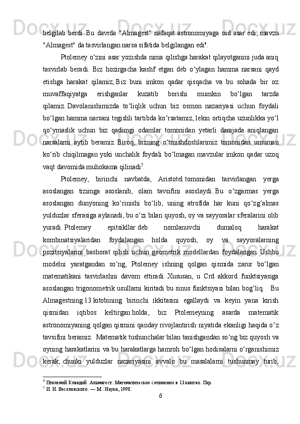 belgilab   berdi.   Bu   davrda   "Almagest"   nafaqat   astronomiyaga   oid   asar   edi;   mavzu
"Almagest" da tasvirlangan narsa sifatida belgilangan edi 4
.
Ptolemey o ‘ zini asar yozishda nima qilishga harakat qilayotganini juda aniq
tasvirlab   beradi.   Biz   hozirgacha   kashf   etgan   deb   o ‘ ylagan   hamma   narsani   qayd
etishga   harakat   qilamiz;   Biz   buni   imkon   qadar   qisqacha   va   bu   sohada   bir   oz
muvaffaqiyatga   erishganlar   kuzatib   borishi   mumkin   bo ‘ lgan   tarzda
qilamiz.   Davolanishimizda   to ‘ liqlik   uchun   biz   osmon   nazariyasi   uchun   foydali
bo ‘ lgan hamma narsani tegishli tartibda ko ‘ rsatamiz, lekin ortiqcha uzunlikka yo ‘ l
qo ‘ ymaslik   uchun   biz   qadimgi   odamlar   tomonidan   yetarli   darajada   aniqlangan
narsalarni   aytib   beramiz.   Biroq,   bizning   o ‘ tmishdoshlarimiz   tomonidan   umuman
ko ‘ rib   chiqilmagan  yoki   unchalik   foydali   bo ‘ lmagan  mavzular   imkon  qadar   uzoq
vaqt davomida muhokama qilinadi 5
.
Ptolemey,   birinchi   navbatda,   Aristotel   tomonidan   tasvirlangan   yerga
asoslangan   tizimga   asoslanib,   olam   tavsifini   asoslaydi.   Bu   o ‘ zgarmas   yerga
asoslangan   dunyoning   ko ‘ rinishi   bo ‘ lib,   uning   atrofida   har   kuni   qo ‘ zg ‘ almas
yulduzlar sferasiga aylanadi, bu o ‘ zi bilan quyosh, oy va sayyoralar sferalarini olib
yuradi.   Ptolemey   epitsikllar   deb   nomlanuvchi   dumaloq   harakat
kombinatsiyalaridan   foydalangan   holda   quyosh,   oy   va   sayyoralarning
pozitsiyalarini   bashorat   qilish   uchun   geometrik   modellardan   foydalangan.   Ushbu
modelni   yaratgandan   so ‘ ng,   Ptolemey   ishning   qolgan   qismida   zarur   bo ‘ lgan
matematikani   tasvirlashni   davom   ettiradi.   Xususan,   u   Crd   akkord   funktsiyasiga
asoslangan trigonometrik usullarni kiritadi   bu sinus funktsiyasi bilan bog ‘ liq.      Bu
Almagestning   13   kitobining   birinchi   ikkitasini   egallaydi   va   keyin   yana   kirish
qismidan   iqtibos   keltirgan   holda,   biz   Ptolemeyning   asarda   matematik
astronomiyaning qolgan qismini qanday rivojlantirish niyatida ekanligi haqida o ‘ z
tavsifini beramiz.  Matematik tushunchalar bilan tanishgandan so ‘ ng   biz quyosh va
oyning harakatlarini va bu harakatlarga hamroh bo ‘ lgan hodisalarni o ‘ rganishimiz
kerak;   chunki   yulduzlar   nazariyasini   avvalo   bu   masalalarni   tushunmay   turib,
4
  Птолемей Клавдий.   Альмагест: Математическое сочинение в 13 книгах.   Пер. 
5
  И.   Н.   Веселовского.   —   М.: Наука, 1998.
6 