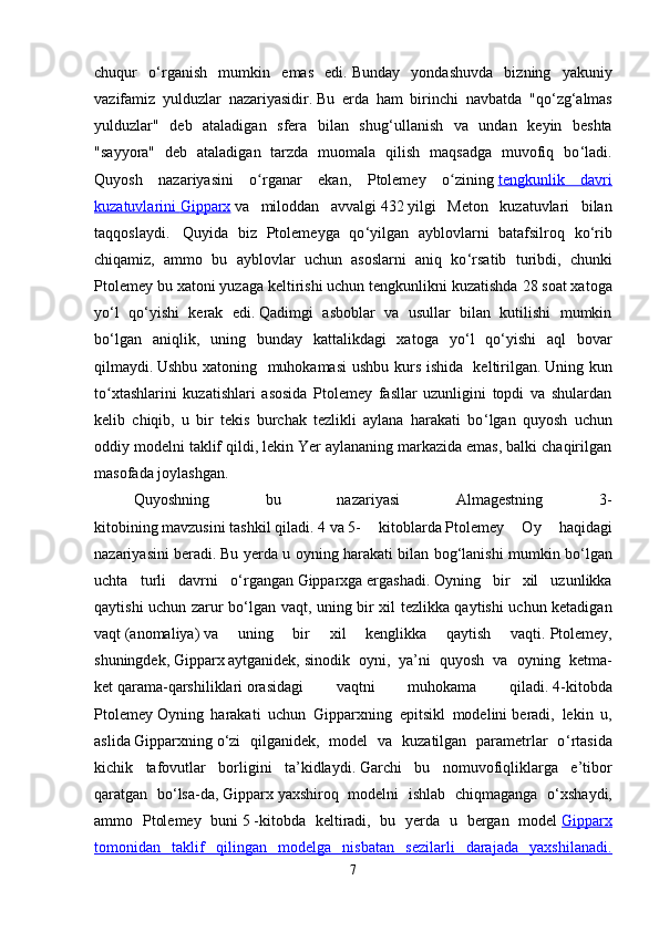 chuqur   o ‘ rganish   mumkin   emas   edi.   Bunday   yondashuvda   bizning   yakuniy
vazifamiz   yulduzlar   nazariyasidir.   Bu   erda   ham   birinchi   navbatda   "qo ‘ zg ‘ almas
yulduzlar"   deb   ataladigan   sfera   bilan   shug ‘ ullanish   va   undan   keyin   beshta
"sayyora"   deb   ataladigan   tarzda   muomala   qilish   maqsadga   muvofiq   bo ‘ ladi.
Quyosh   nazariyasini   o rganar   ekan,   Ptolemey   o ziningʻ ʻ   tengkunlik   davri
kuzatuvlarini        Gipparx      va   miloddan   avvalgi   432   yilgi   Meton   kuzatuvlari   bilan
taqqoslaydi.     Quyida   biz   Ptolemeyga   qo ‘ yilgan   ayblovlarni   batafsilroq   ko ‘ rib
chiqamiz,   ammo   bu   ayblovlar   uchun   asoslarni   aniq   ko ‘ rsatib   turibdi,   chunki
Ptolemey bu xatoni yuzaga keltirishi uchun tengkunlikni kuzatishda   28   soat xatoga
yo ‘ l   qo ‘ yishi   kerak   edi.   Qadimgi   asboblar   va   usullar   bilan   kutilishi   mumkin
bo ‘ lgan   aniqlik,   uning   bunday   kattalikdagi   xatoga   yo ‘ l   qo ‘ yishi   aql   bovar
qilmaydi.   Ushbu xatoning   muhokamasi  ushbu kurs ishida   keltirilgan.   Uning kun
to xtashlarini	
ʻ   kuzatishlari   asosida   Ptolemey   fasllar   uzunligini   topdi   va   shulardan
kelib   chiqib,   u   bir   tekis   burchak   tezlikli   aylana   harakati   bo ‘ lgan   quyosh   uchun
oddiy modelni taklif qildi, lekin Yer aylananing markazida emas, balki chaqirilgan
masofada joylashgan.
Quyoshning   bu   nazariyasi   Almagestning   3-
kitobining   mavzusini   tashkil   qiladi.   4   va   5-   kitoblarda   Ptolemey   Oy   haqidagi
nazariyasini beradi.   Bu yerda u oyning harakati bilan bog ‘ lanishi mumkin bo ‘ lgan
uchta   turli   davrni   o ‘ rgangan   Gipparxga   ergashadi.   Oyning   bir   xil   uzunlikka
qaytishi uchun zarur bo ‘ lgan vaqt, uning bir xil tezlikka qaytishi uchun ketadigan
vaqt   (anomaliya)   va   uning   bir   xil   kenglikka   qaytish   vaqti.   Ptolemey,
shuningdek,   Gipparx   aytganidek,   sinodik   oyni ,   ya’ni   quyosh   va   oyning   ketma-
ket   qarama-qarshiliklari   orasidagi   vaqtni   muhokama   qiladi.   4-kitobda
Ptolemey   Oyning   harakati   uchun   Gipparxning   epitsikl   modelini   beradi ,   lekin   u,
aslida   Gipparxning   o ‘ zi   qilganidek,   model   va   kuzatilgan   parametrlar   o ‘ rtasida
kichik   tafovutlar   borligini   ta’kidlaydi.   Garchi   bu   nomuvofiqliklarga   e’tibor
qaratgan   bo ‘ lsa-da,   Gipparx   yaxshiroq   modelni   ishlab   chiqmaganga   o ‘ xshaydi,
ammo   Ptolemey   buni   5   -kitobda   keltiradi,   bu   yerda   u   bergan   model   Gipparx
tomonidan   taklif   qilingan   modelga   nisbatan   sezilarli   darajada   yaxshilanadi.
7 
