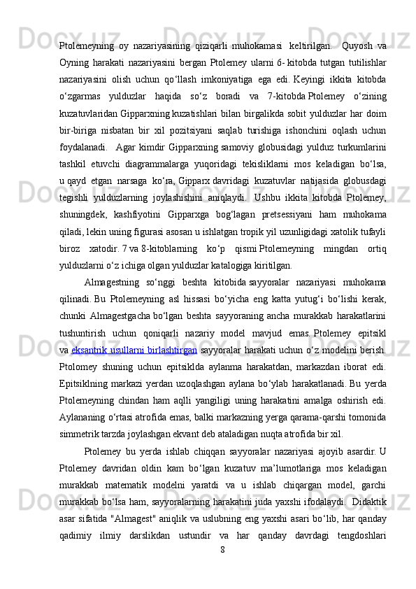 Ptolemeyning   oy   nazariyasining   qiziqarli   muhokamasi     keltirilgan.     Quyosh   va
Oyning   harakati   nazariyasini   bergan   Ptolemey   ularni   6-   kitobda   tutgan   tutilishlar
nazariyasini   olish   uchun   qo ‘ llash   imkoniyatiga   ega   edi.   Keyingi   ikkita   kitobda
o ‘ zgarmas   yulduzlar   haqida   so ‘ z   boradi   va   7-kitobda   Ptolemey   o ‘ zining
kuzatuvlaridan   Gipparxning   kuzatishlari  bilan  birgalikda  sobit  yulduzlar   har   doim
bir-biriga   nisbatan   bir   xil   pozitsiyani   saqlab   turishiga   ishonchini   oqlash   uchun
foydalanadi.     Agar   kimdir   Gipparxning   samoviy   globusidagi   yulduz   turkumlarini
tashkil   etuvchi   diagrammalarga   yuqoridagi   tekisliklarni   mos   keladigan   bo ‘ lsa,
u   qayd   etgan   narsaga   ko ‘ ra,   Gipparx   davridagi   kuzatuvlar   natijasida   globusdagi
tegishli   yulduzlarning   joylashishini   aniqlaydi.     Ushbu   ikkita   kitobda   Ptolemey,
shuningdek,   kashfiyotini   Gipparxga   bog ‘ lagan   pretsessiyani   ham   muhokama
qiladi ,   lekin uning figurasi asosan u ishlatgan tropik yil uzunligidagi xatolik tufayli
biroz   xatodir.   7   va   8-kitoblarning   ko ‘ p   qismi   Ptolemeyning   mingdan   ortiq
yulduzlarni o ‘ z ichiga olgan yulduzlar katalogiga kiritilgan.  
Almagestning   so ‘ nggi   beshta   kitobida   sayyoralar   nazariyasi   muhokama
qilinadi.   Bu   Ptolemeyning   asl   hissasi   bo ‘ yicha   eng   katta   yutug ‘ i   bo ‘ lishi   kerak,
chunki   Almagestgacha   bo ‘ lgan   beshta   sayyoraning   ancha   murakkab   harakatlarini
tushuntirish   uchun   qoniqarli   nazariy   model   mavjud   emas.   Ptolemey   epitsikl
va   eksantrik usullarni birlashtirgan   sayyoralar harakati uchun o ‘ z modelini berish.
Ptolomey   shuning   uchun   epitsiklda   aylanma   harakatdan,   markazdan   iborat   edi.
Epitsiklning   markazi   yerdan   uzoqlashgan   aylana   bo ‘ ylab   harakatlanadi.   Bu   yerda
Ptolemeyning   chindan   ham   aqlli   yangiligi   uning   harakatini   amalga   oshirish   edi.
Aylananing o ‘ rtasi atrofida emas, balki markazning yerga qarama-qarshi tomonida
simmetrik tarzda joylashgan ekvant deb ataladigan nuqta atrofida bir xil.
Ptolemey   bu   yerda   ishlab   chiqqan   sayyoralar   nazariyasi   ajoyib   asardir.   U
Ptolemey   davridan   oldin   kam   bo ‘ lgan   kuzatuv   ma’lumotlariga   mos   keladigan
murakkab   matematik   modelni   yaratdi   va   u   ishlab   chiqargan   model,   garchi
murakkab bo ‘ lsa ham, sayyoralarning harakatini juda yaxshi ifodalaydi.     Didaktik
asar  sifatida "Almagest"  aniqlik va uslubning eng yaxshi  asari bo ‘ lib, har  qanday
qadimiy   ilmiy   darslikdan   ustundir   va   har   qanday   davrdagi   tengdoshlari
8 